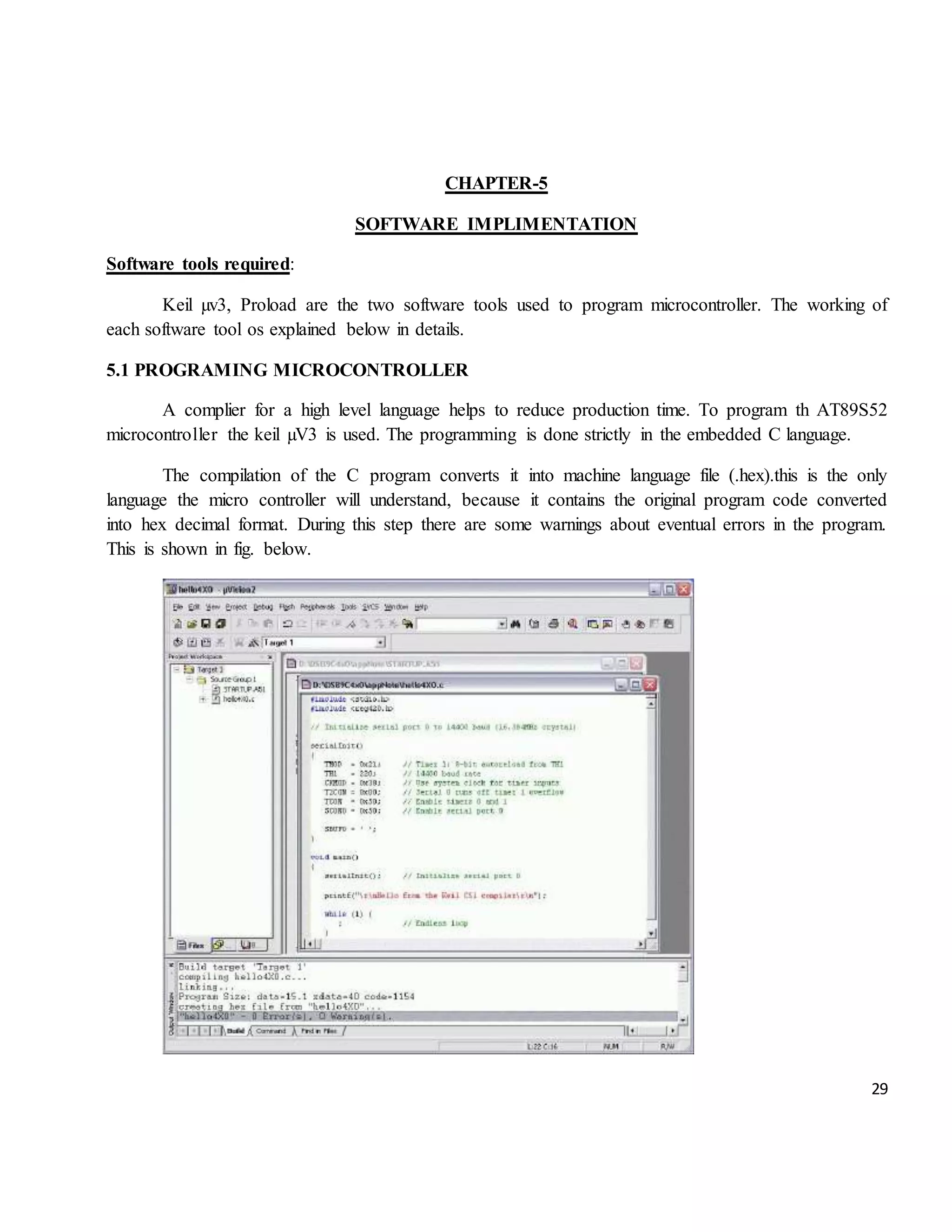 29 CHAPTER-5 SOFTWARE IMPLIMENTATION Software tools required: Keil µv3, Proload are the two software tools used to program microcontroller. The working of each software tool os explained below in details. 5.1 PROGRAMING MICROCONTROLLER A complier for a high level language helps to reduce production time. To program th AT89S52 microcontroller the keil µV3 is used. The programming is done strictly in the embedded C language. The compilation of the C program converts it into machine language file (.hex).this is the only language the micro controller will understand, because it contains the original program code converted into hex decimal format. During this step there are some warnings about eventual errors in the program. This is shown in fig. below. 