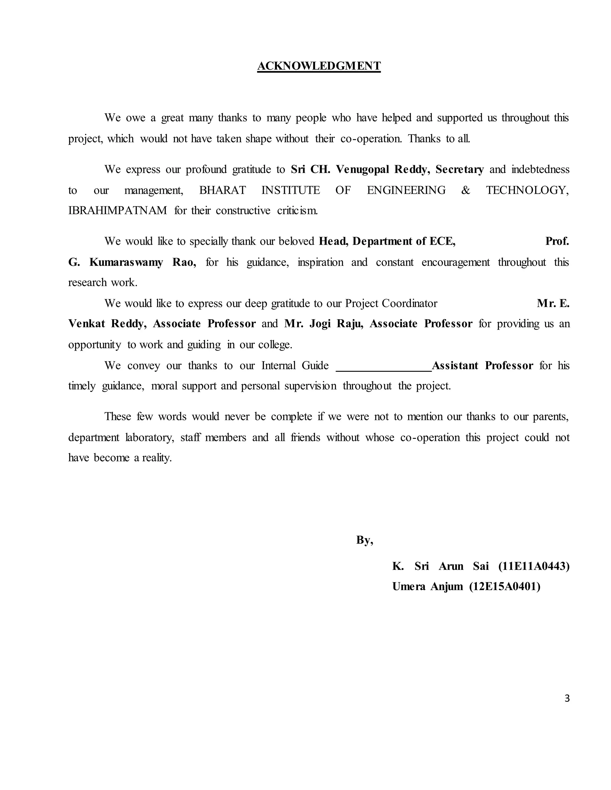 3 ACKNOWLEDGMENT We owe a great many thanks to many people who have helped and supported us throughout this project, which would not have taken shape without their co-operation. Thanks to all. We express our profound gratitude to Sri CH. Venugopal Reddy, Secretary and indebtedness to our management, BHARAT INSTITUTE OF ENGINEERING & TECHNOLOGY, IBRAHIMPATNAM for their constructive criticism. We would like to specially thank our beloved Head, Department of ECE, Prof. G. Kumaraswamy Rao, for his guidance, inspiration and constant encouragement throughout this research work. We would like to express our deep gratitude to our Project Coordinator Mr. E. Venkat Reddy, Associate Professor and Mr. Jogi Raju, Associate Professor for providing us an opportunity to work and guiding in our college. We convey our thanks to our Internal Guide ________________Assistant Professor for his timely guidance, moral support and personal supervision throughout the project. These few words would never be complete if we were not to mention our thanks to our parents, department laboratory, staff members and all friends without whose co-operation this project could not have become a reality. By, K. Sri Arun Sai (11E11A0443) Umera Anjum (12E15A0401) 