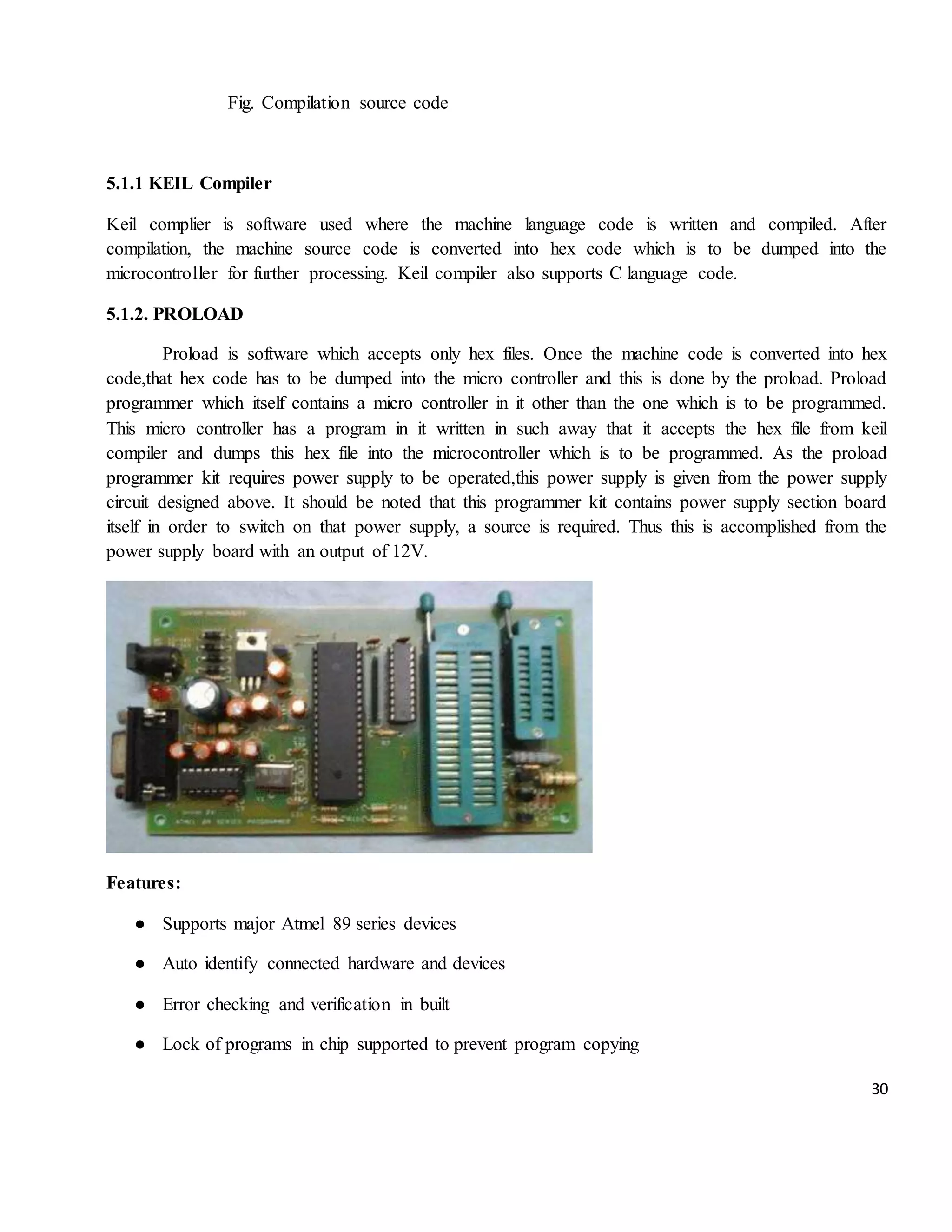 30 Fig. Compilation source code 5.1.1 KEIL Compiler Keil complier is software used where the machine language code is written and compiled. After compilation, the machine source code is converted into hex code which is to be dumped into the microcontroller for further processing. Keil compiler also supports C language code. 5.1.2. PROLOAD Proload is software which accepts only hex files. Once the machine code is converted into hex code,that hex code has to be dumped into the micro controller and this is done by the proload. Proload programmer which itself contains a micro controller in it other than the one which is to be programmed. This micro controller has a program in it written in such away that it accepts the hex file from keil compiler and dumps this hex file into the microcontroller which is to be programmed. As the proload programmer kit requires power supply to be operated,this power supply is given from the power supply circuit designed above. It should be noted that this programmer kit contains power supply section board itself in order to switch on that power supply, a source is required. Thus this is accomplished from the power supply board with an output of 12V. Features: ● Supports major Atmel 89 series devices ● Auto identify connected hardware and devices ● Error checking and verification in built ● Lock of programs in chip supported to prevent program copying 