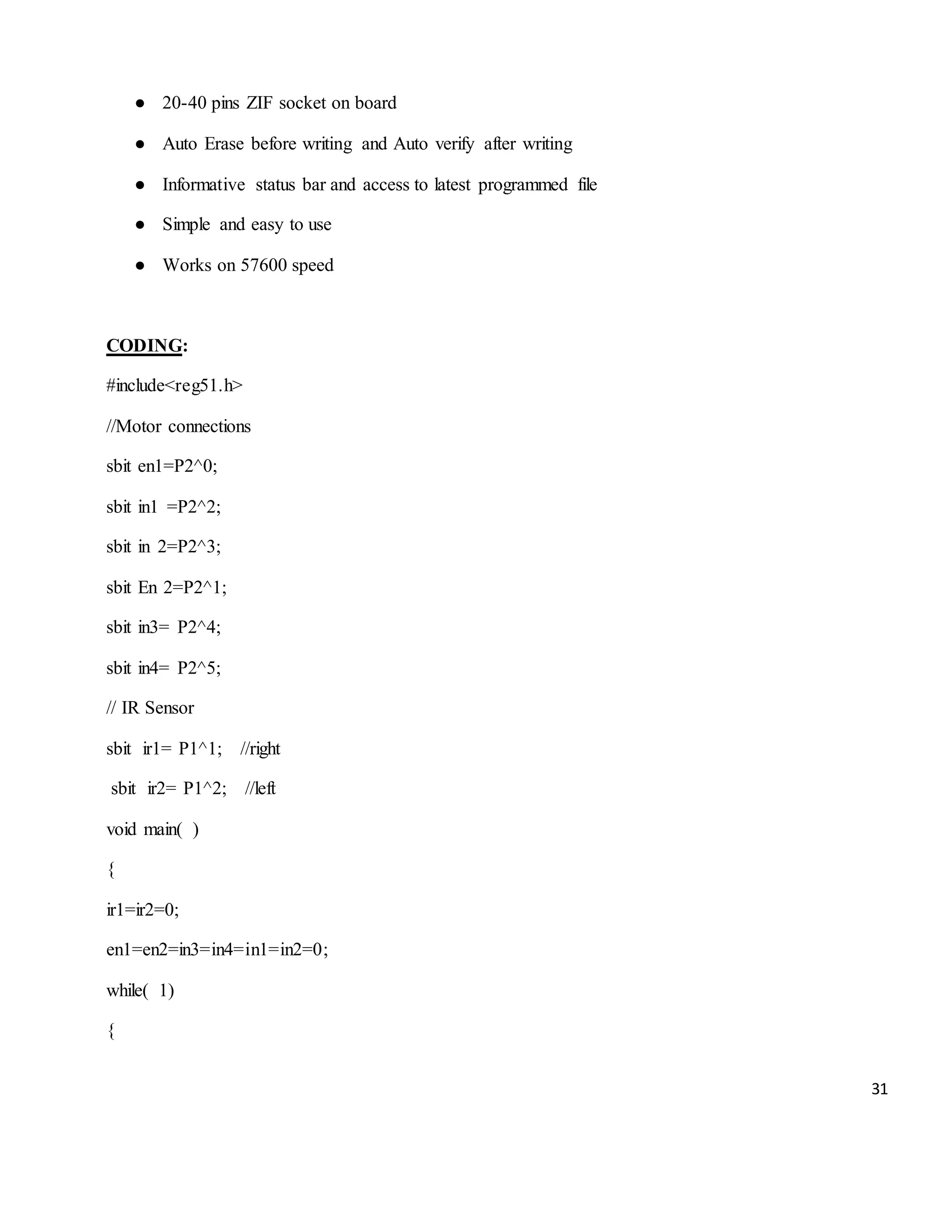 31 ● 20-40 pins ZIF socket on board ● Auto Erase before writing and Auto verify after writing ● Informative status bar and access to latest programmed file ● Simple and easy to use ● Works on 57600 speed CODING: #include<reg51.h> //Motor connections sbit en1=P2^0; sbit in1 =P2^2; sbit in 2=P2^3; sbit En 2=P2^1; sbit in3= P2^4; sbit in4= P2^5; // IR Sensor sbit ir1= P1^1; //right sbit ir2= P1^2; //left void main( ) { ir1=ir2=0; en1=en2=in3=in4=in1=in2=0; while( 1) { 