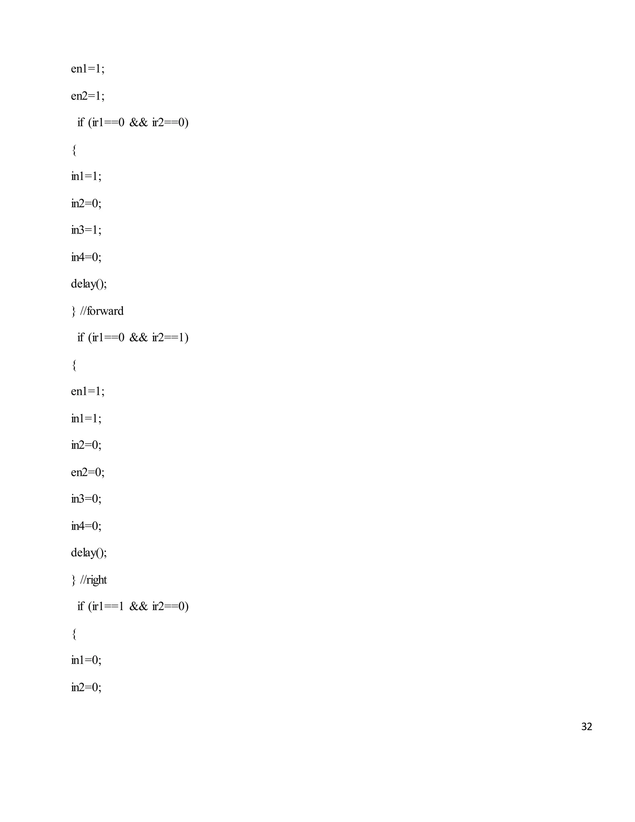 32 en1=1; en2=1; if (ir1==0 && ir2==0) { in1=1; in2=0; in3=1; in4=0; delay(); } //forward if (ir1==0 && ir2==1) { en1=1; in1=1; in2=0; en2=0; in3=0; in4=0; delay(); } //right if (ir1==1 && ir2==0) { in1=0; in2=0; 
