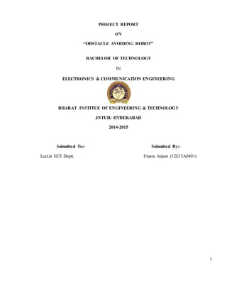 1
PROJECT REPORT
ON
“OBSTACLE AVOIDING ROBOT”
BACHELOR OF TECHNOLOGY
IN
ELECTRONICS & COMMUNICATION ENGINEERING
BHARAT INSTITUE OF ENGINEERING & TECHNOLOGY
JNTUH: HYDERABAD
2014-2015
Submitted To:- Submitted By:-
Lect.in ECE Deptt. Umera Anjum (12E15A0401)
 
