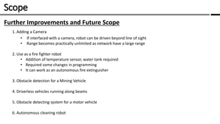 Scope /
Further Improvements and Future Scope
1. Adding a Camera
• If interfaced with a camera, robot can be driven beyond line of sight
• Range becomes practically unlimited as network have a large range
2. Use as a fire fighter robot
• Addition of temperature sensor, water tank required
• Required some changes in programming
• It can work as an autonomous fire extinguisher
3. Obstacle detection for a Mining Vehicle
4. Driverless vehicles running along beams
5. Obstacle detecting system for a motor vehicle
6. Autonomous cleaning robot
 