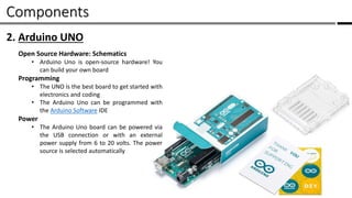Components /
2. Arduino UNO
Open Source Hardware: Schematics
• Arduino Uno is open-source hardware! You
can build your own board
Programming
• The UNO is the best board to get started with
electronics and coding
• The Arduino Uno can be programmed with
the Arduino Software IDE
Power
• The Arduino Uno board can be powered via
the USB connection or with an external
power supply from 6 to 20 volts. The power
source is selected automatically
 