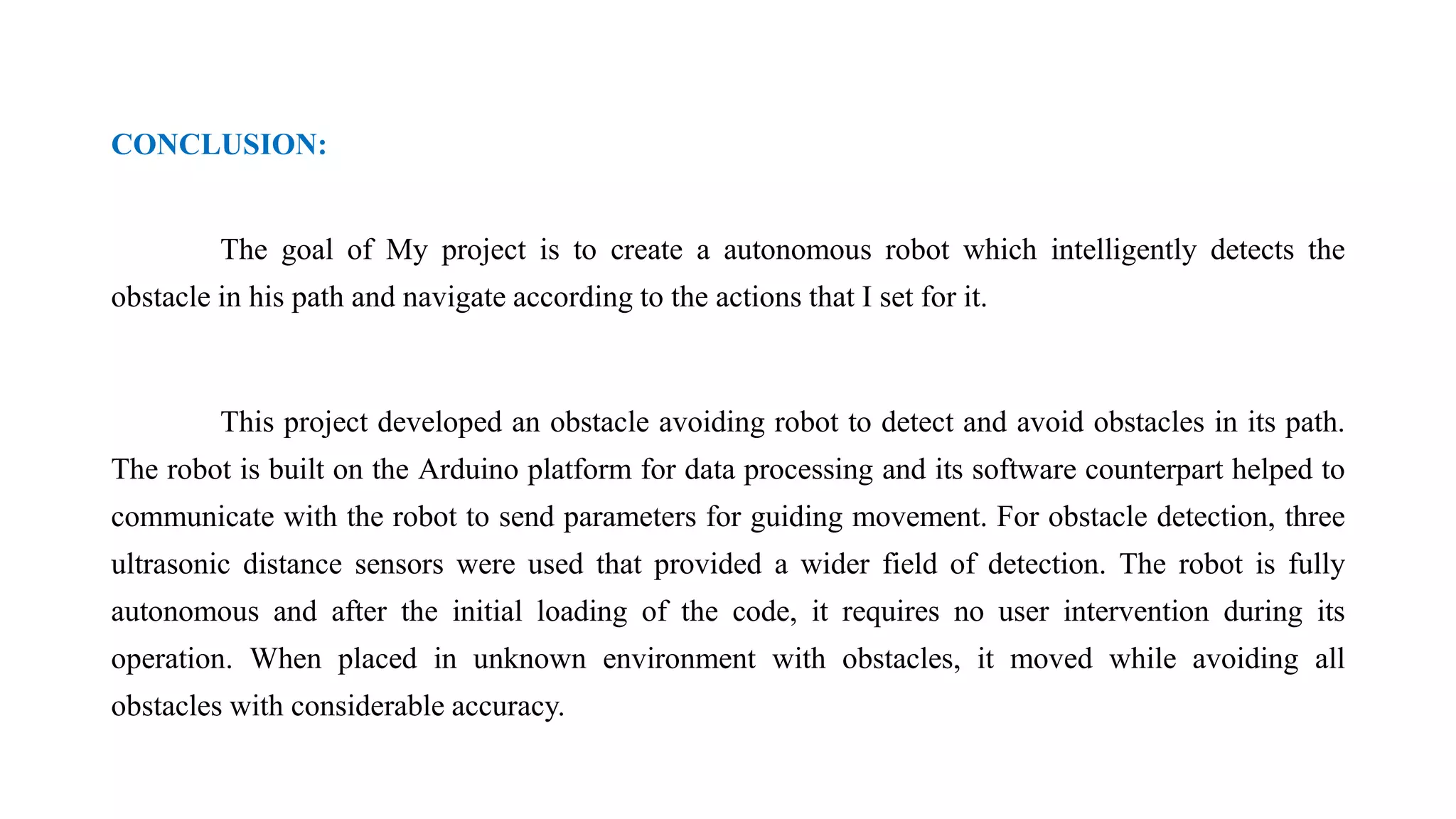 CONCLUSION:
The goal of My project is to create a autonomous robot which intelligently detects the
obstacle in his path and navigate according to the actions that I set for it.
This project developed an obstacle avoiding robot to detect and avoid obstacles in its path.
The robot is built on the Arduino platform for data processing and its software counterpart helped to
communicate with the robot to send parameters for guiding movement. For obstacle detection, three
ultrasonic distance sensors were used that provided a wider field of detection. The robot is fully
autonomous and after the initial loading of the code, it requires no user intervention during its
operation. When placed in unknown environment with obstacles, it moved while avoiding all
obstacles with considerable accuracy.
 
