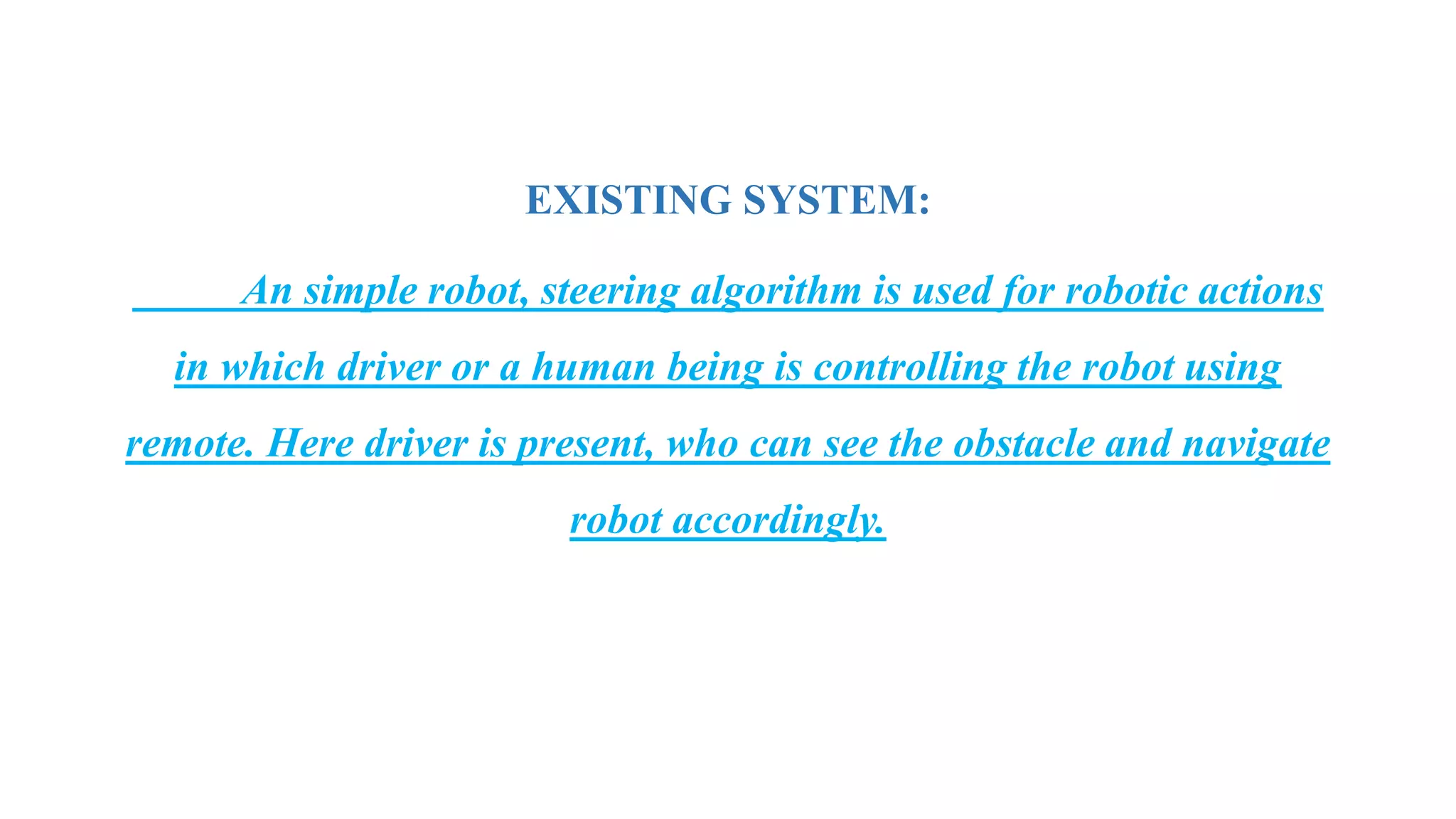 EXISTING SYSTEM:
An simple robot, steering algorithm is used for robotic actions
in which driver or a human being is controlling the robot using
remote. Here driver is present, who can see the obstacle and navigate
robot accordingly.
 