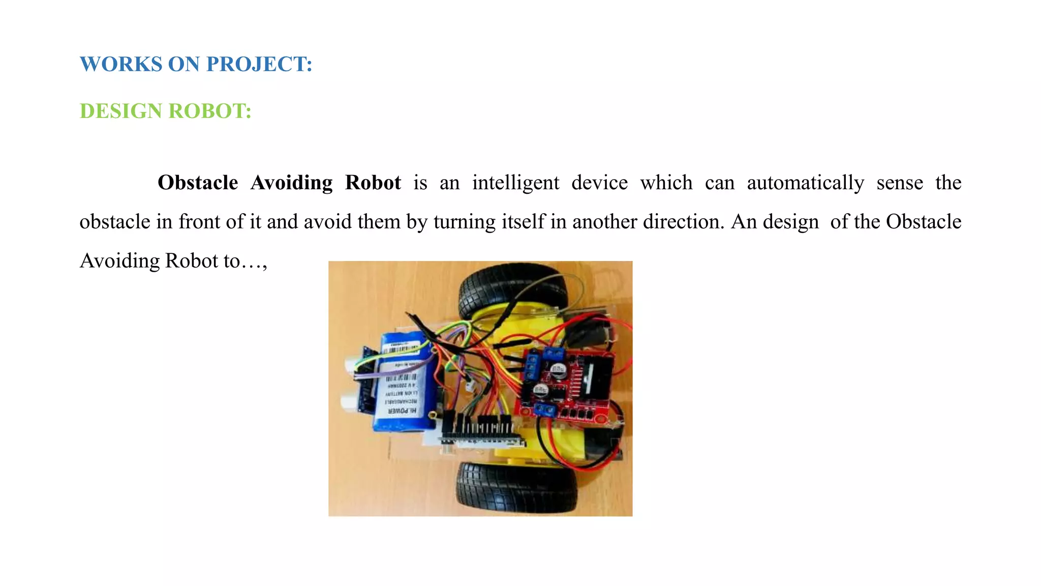 WORKS ON PROJECT:
DESIGN ROBOT:
Obstacle Avoiding Robot is an intelligent device which can automatically sense the
obstacle in front of it and avoid them by turning itself in another direction. An design of the Obstacle
Avoiding Robot to…,
 