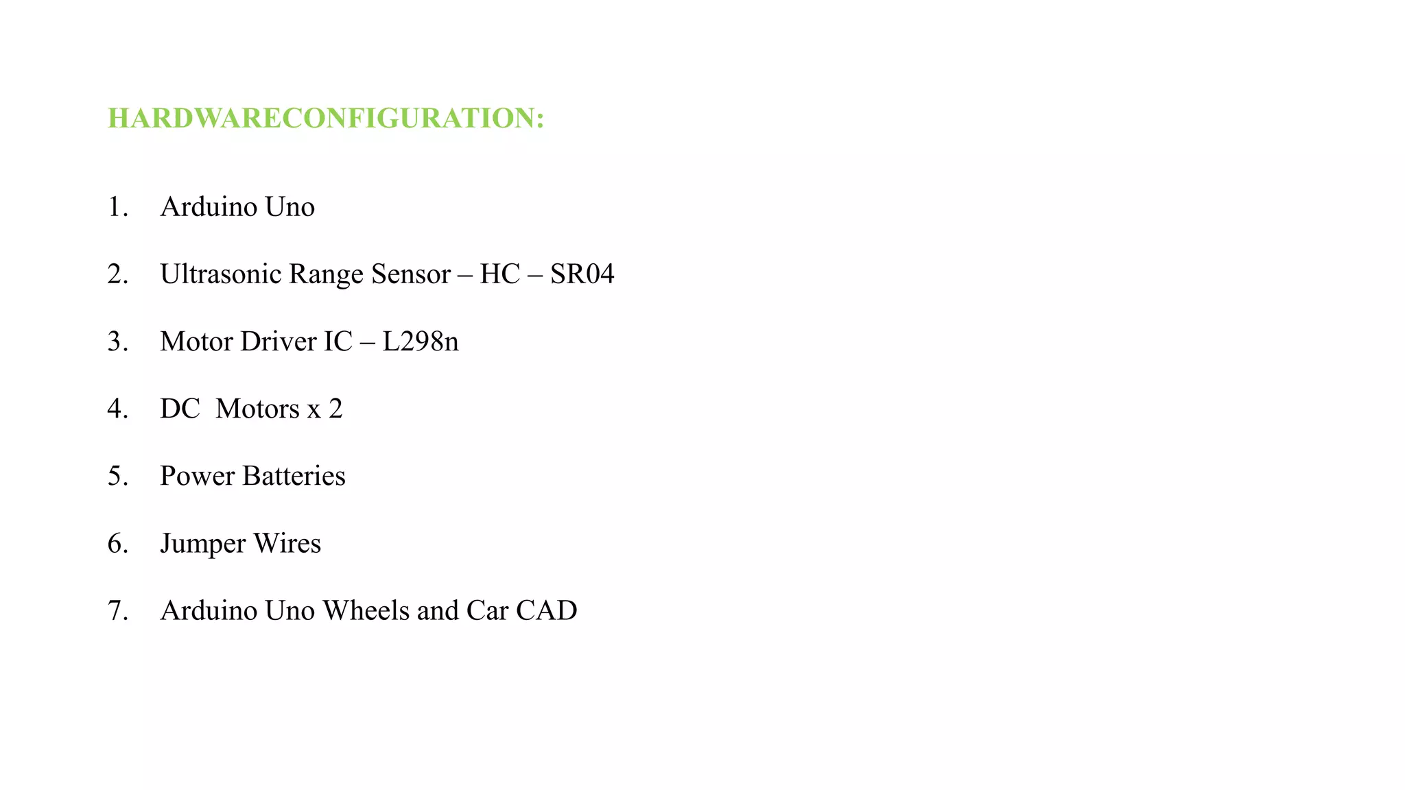 HARDWARECONFIGURATION:
1. Arduino Uno
2. Ultrasonic Range Sensor – HC – SR04
3. Motor Driver IC – L298n
4. DC Motors x 2
5. Power Batteries
6. Jumper Wires
7. Arduino Uno Wheels and Car CAD
 