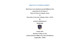 OBSTACLE AVOIDING ROBOT
Mini Project work submitted in partial fulfillment of the
requirements for the degree of
Master of Science in computer science
To
Thiruvalluvar University, Serkkadu, Vellore - 632115
By
ANTONY JOSEPH RAJ C
35818P15002
October 2019
Don Bosco College (Co-Ed)
(AFFILIATED TO THIRUVALLUAR UNIVERSITY)
Yelagiri Hills – 635853
 