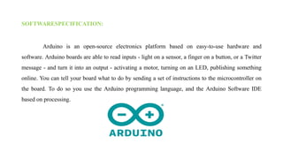 SOFTWARESPECIFICATION:
Arduino is an open-source electronics platform based on easy-to-use hardware and
software. Arduino boards are able to read inputs - light on a sensor, a finger on a button, or a Twitter
message - and turn it into an output - activating a motor, turning on an LED, publishing something
online. You can tell your board what to do by sending a set of instructions to the microcontroller on
the board. To do so you use the Arduino programming language, and the Arduino Software IDE
based on processing.
 