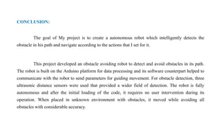 CONCLUSION:
The goal of My project is to create a autonomous robot which intelligently detects the
obstacle in his path and navigate according to the actions that I set for it.
This project developed an obstacle avoiding robot to detect and avoid obstacles in its path.
The robot is built on the Arduino platform for data processing and its software counterpart helped to
communicate with the robot to send parameters for guiding movement. For obstacle detection, three
ultrasonic distance sensors were used that provided a wider field of detection. The robot is fully
autonomous and after the initial loading of the code, it requires no user intervention during its
operation. When placed in unknown environment with obstacles, it moved while avoiding all
obstacles with considerable accuracy.
 