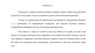 ABSTRACT
The project is design to build an obstacle avoidance robotic vehicle using ultrasonic
sensors for its movement. A micro-controller is used to achieve the desired operation.
A robot is a machine that can perform task automatically or with guidance. Robotics
is a combination of computational intelligence and physical machines (motors).
Computational intelligence involves the programmed instructions.
This robot or a smart car is built to sense any obstacle in its path, to avoid it and
resume its running involving the pre-computation of an obstacle free path. Ultrasonic sensors
were adapted to implement a real-time obstacle avoidance system for wheeled robots, so that
the robot can continually detect surroundings, avoid obstacles, and move toward the target
area.
 