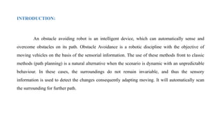 INTRODUCTION:
An obstacle avoiding robot is an intelligent device, which can automatically sense and
overcome obstacles on its path. Obstacle Avoidance is a robotic discipline with the objective of
moving vehicles on the basis of the sensorial information. The use of these methods front to classic
methods (path planning) is a natural alternative when the scenario is dynamic with an unpredictable
behaviour. In these cases, the surroundings do not remain invariable, and thus the sensory
information is used to detect the changes consequently adapting moving. It will automatically scan
the surrounding for further path.
 