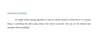 EXISTING SYSTEM:
An simple robot, steering algorithm is used for robotic actions in which driver or a human
being is controlling the robot using remote. Here driver is present, who can see the obstacle and
navigate robot accordingly.
 