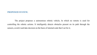 PROPOSED SYSTEM:
The project proposes a autonomous robotic vehicle, In which no remote is used for
controlling the robotic actions. It intelligently detects obstacles present on its path through the
sensors, avoid it and take decision on the basis of internal code that I set for it.
 