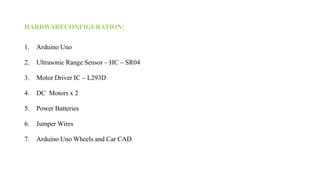 HARDWARECONFIGURATION:
1. Arduino Uno
2. Ultrasonic Range Sensor – HC – SR04
3. Motor Driver IC – L293D
4. DC Motors x 2
5. Power Batteries
6. Jumper Wires
7. Arduino Uno Wheels and Car CAD
 