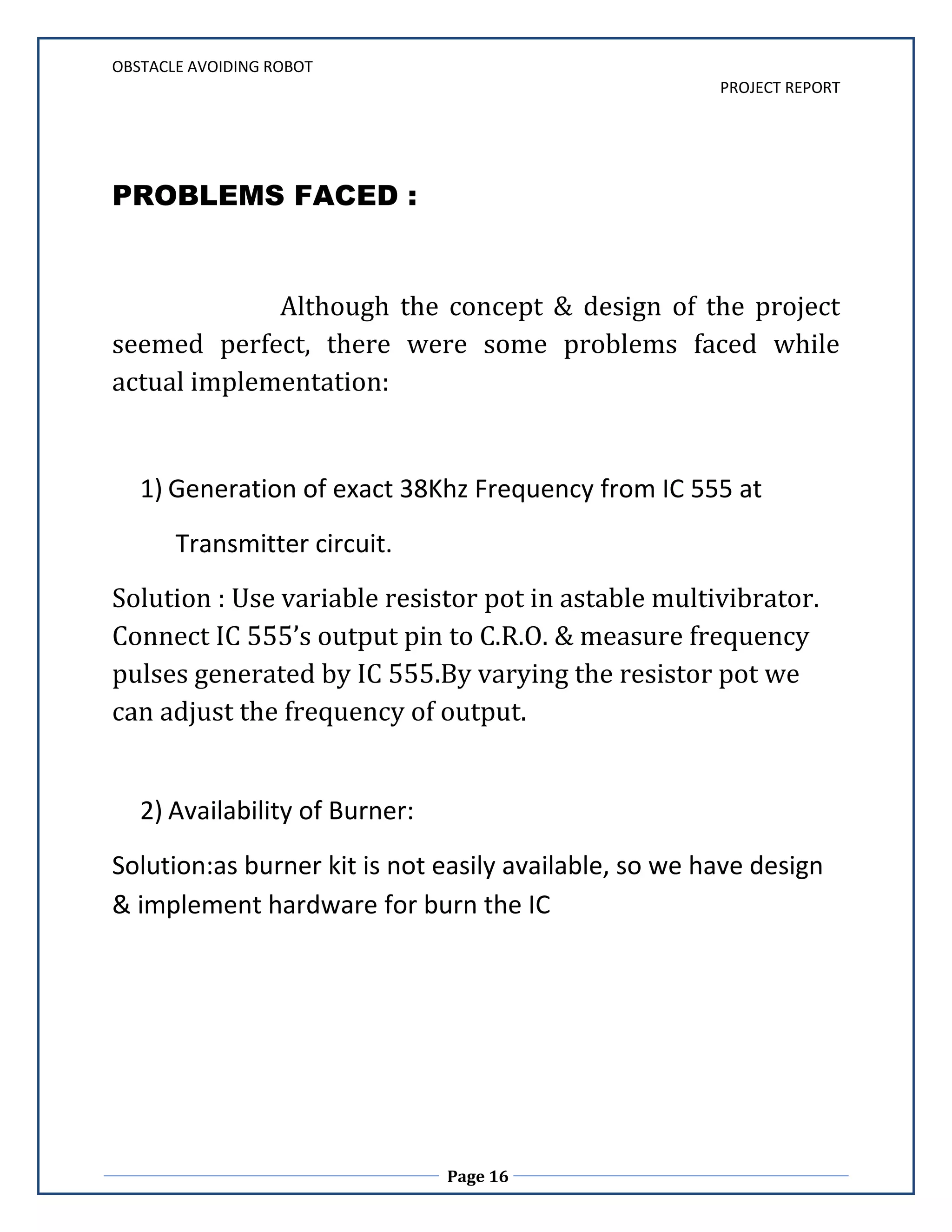 ACKNOWLEDGEMENTWe feel profound pleasure in bringing out this projects report for which we have to go from pillar to post to make it a reality. This project work reflects contributions of many people with whom we had long discussions and without which it would not have been possible. We must first of all, express our heartiest gratitude to respected Prof. Pravin Matte (Dept. of E&TC) for providing us all guidance to complete project. It would be unfair if we do not mention the invaluable contribution and timely co-operation extended to us by staff member of our department. And especially we can never forget the most worthy advices given by Col. Vijay Joshi (H.O.D., Dept of E&TC), that would help us the entire lifetime. Last but not the least we express our sincere thanks to the institute G.H.R.C.E.M., Wagholi, Pune for providing such a platform for implementing the ideas in our mind. INDEX Page No.1. PREFACE A) INTRODUCTION………………………………………………………..6 B) SCOPE OF PROJECT…………………………………………………..82. DESIGN OF THE PROJECT A) PRELIMINARY DESIGN i) BLOCK DIAGRAM………………………………………..10 ii) CIRCUIT DIAGRAM ……………………………………..12 iii) COMPONENT LIST………………………………………14B) PROBLEMS ENCOUNTERED…………………………………………..15 C) FINAL DESIGNi) PCB LAYOUT……………………………………………….17ii) CIRCUIT DESCRIPTION………………………………….19iii) ALGORITHM.………………………………………………20iv) TESTING…………………………………………………….21D) SOFTWARES USED……………………………………………………....23i) DipTrace (ii) µVision Keil (iii) FlashMagic3. SCOPE OF THE PROJECT 1.APPLICATIONS……………………………………………..272. FURTHER IMPROVEMENTS & FUTURE SCOPE……..29 4. BILL OF MATERIAL..................................................305. REFERENCES ..…………………………………….....32 INTRODUCTIONINTRODUCTION :Robotics is part of Todays communication. In today’s world ROBOTICS is fast growing and interesting field. It is simplest way for latest technology modification. Now a days communication is part of advancement of technology, so we decided to work on ROBOTICS field, and design something which will make human life simpler in day today aspect. Thus we are supporting this cause. This project is basic stage of any automatic robot. This ROBOT has sufficient intelligence to cover the maximum area of provided space. It has a infrared sensor which are used to sense the obstacles coming in between the path of ROBOT. It will move in a particular direction and avoid the obstacle which is coming in its path. We have used two D.C motors to give motion to the ROBOT. The construction of the ROBOT circuit is easy and small .The electronics parts used in the ROBOT circuits are easily available and cheap too.Scope of the project :The project uses µc P89V51RD2 as the controlling element. It uses IR (Infra Red) sensors and two IR transmitting circuitry. When the obstacle comes in path of robot IR beam is reflected from the obstacle then sensor gives zero voltage to µc. This zero voltage is detected then µc decides to avoid the obstacle by taking left or right turn. If the sensor gives +5v to µc that means there is no obstacle present in it path so it goes straight until any obstacle is detected.