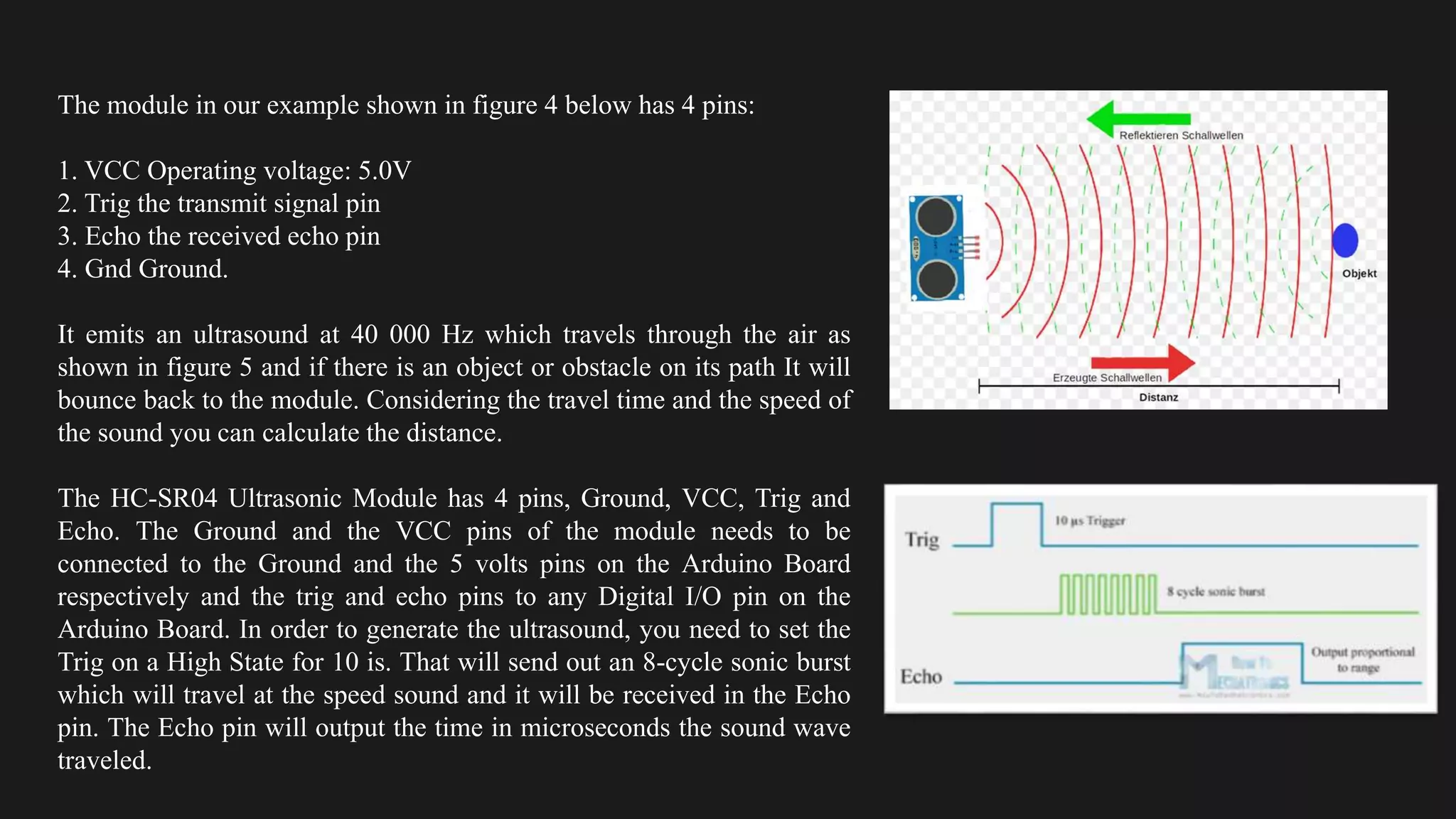 The module in our example shown in figure 4 below has 4 pins:
1. VCC Operating voltage: 5.0V
2. Trig the transmit signal pin
3. Echo the received echo pin
4. Gnd Ground.
It emits an ultrasound at 40 000 Hz which travels through the air as
shown in figure 5 and if there is an object or obstacle on its path It will
bounce back to the module. Considering the travel time and the speed of
the sound you can calculate the distance.
The HC-SR04 Ultrasonic Module has 4 pins, Ground, VCC, Trig and
Echo. The Ground and the VCC pins of the module needs to be
connected to the Ground and the 5 volts pins on the Arduino Board
respectively and the trig and echo pins to any Digital I/O pin on the
Arduino Board. In order to generate the ultrasound, you need to set the
Trig on a High State for 10 is. That will send out an 8-cycle sonic burst
which will travel at the speed sound and it will be received in the Echo
pin. The Echo pin will output the time in microseconds the sound wave
traveled.
 