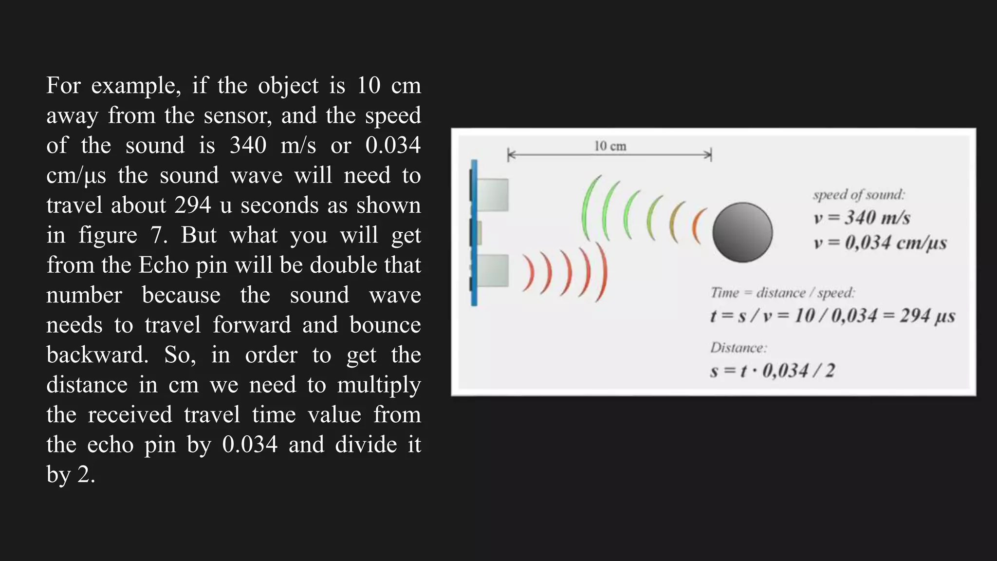 For example, if the object is 10 cm
away from the sensor, and the speed
of the sound is 340 m/s or 0.034
cm/μs the sound wave will need to
travel about 294 u seconds as shown
in figure 7. But what you will get
from the Echo pin will be double that
number because the sound wave
needs to travel forward and bounce
backward. So, in order to get the
distance in cm we need to multiply
the received travel time value from
the echo pin by 0.034 and divide it
by 2.
 