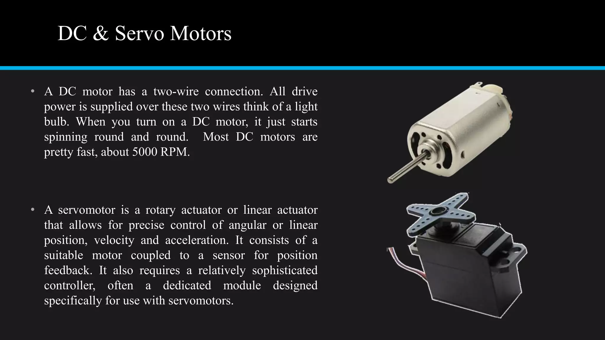 DC & Servo Motors
• A DC motor has a two-wire connection. All drive
power is supplied over these two wires think of a light
bulb. When you turn on a DC motor, it just starts
spinning round and round. Most DC motors are
pretty fast, about 5000 RPM.
• A servomotor is a rotary actuator or linear actuator
that allows for precise control of angular or linear
position, velocity and acceleration. It consists of a
suitable motor coupled to a sensor for position
feedback. It also requires a relatively sophisticated
controller, often a dedicated module designed
specifically for use with servomotors.
 