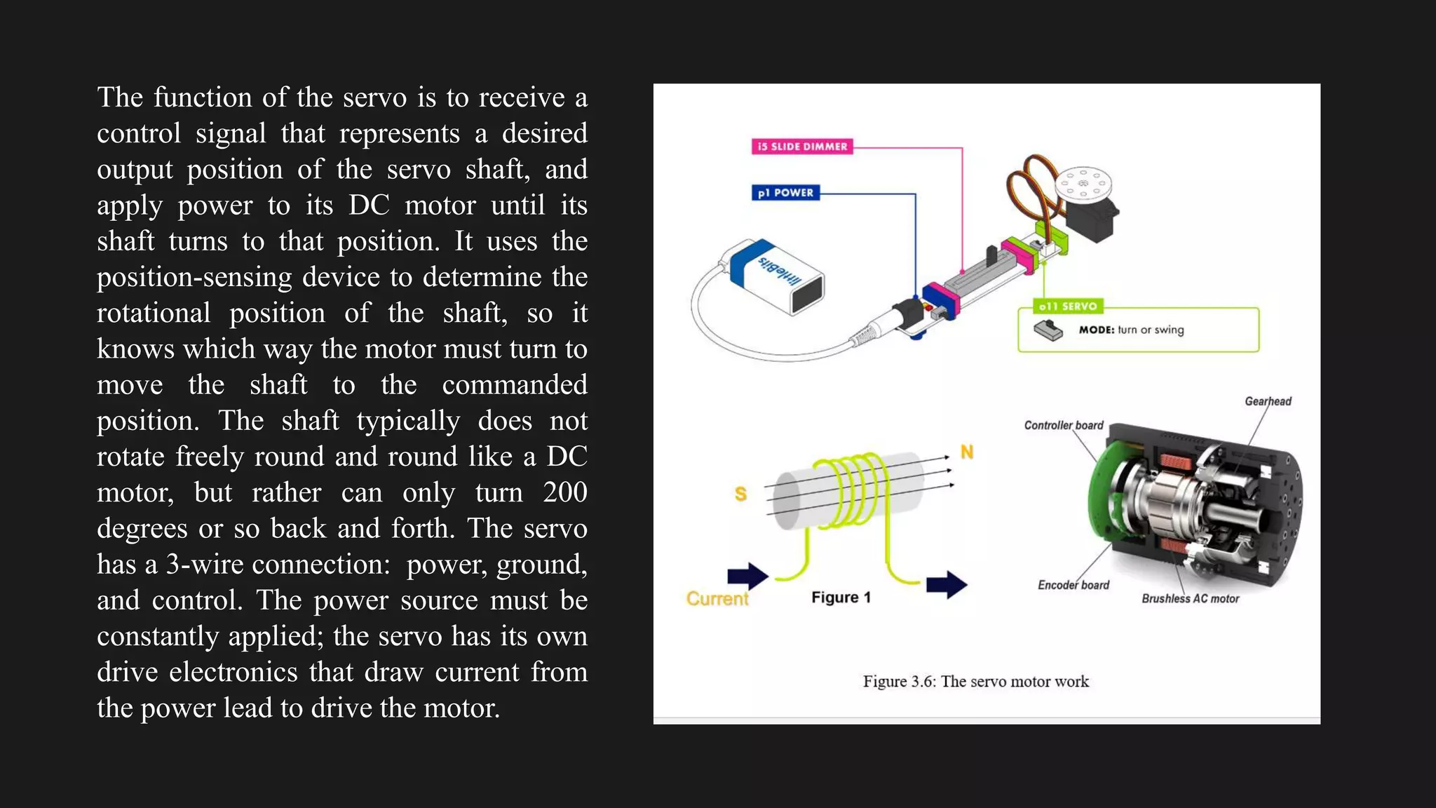The function of the servo is to receive a
control signal that represents a desired
output position of the servo shaft, and
apply power to its DC motor until its
shaft turns to that position. It uses the
position-sensing device to determine the
rotational position of the shaft, so it
knows which way the motor must turn to
move the shaft to the commanded
position. The shaft typically does not
rotate freely round and round like a DC
motor, but rather can only turn 200
degrees or so back and forth. The servo
has a 3-wire connection: power, ground,
and control. The power source must be
constantly applied; the servo has its own
drive electronics that draw current from
the power lead to drive the motor.
 