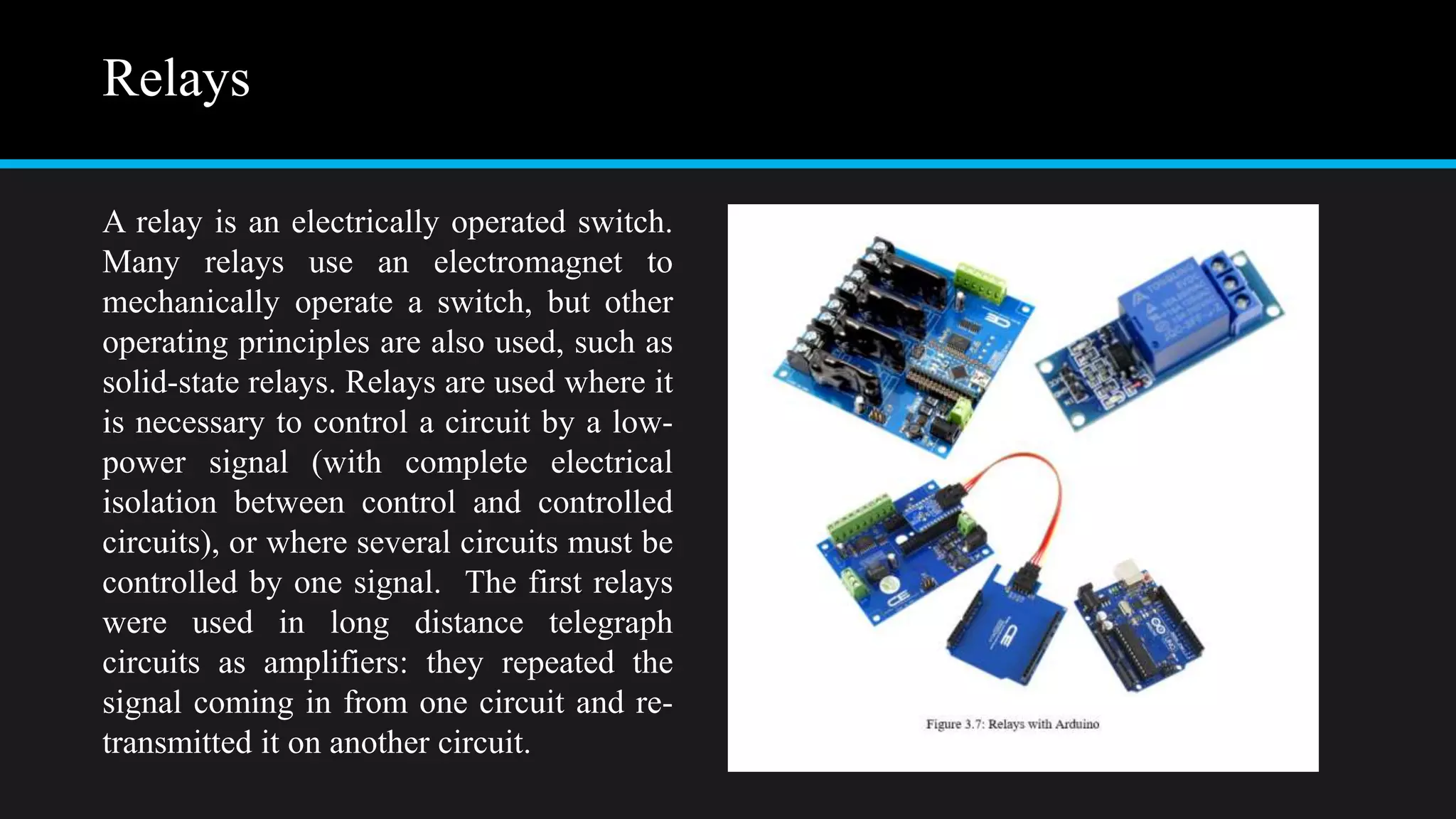 Relays
A relay is an electrically operated switch.
Many relays use an electromagnet to
mechanically operate a switch, but other
operating principles are also used, such as
solid-state relays. Relays are used where it
is necessary to control a circuit by a low-
power signal (with complete electrical
isolation between control and controlled
circuits), or where several circuits must be
controlled by one signal. The first relays
were used in long distance telegraph
circuits as amplifiers: they repeated the
signal coming in from one circuit and re-
transmitted it on another circuit.
 