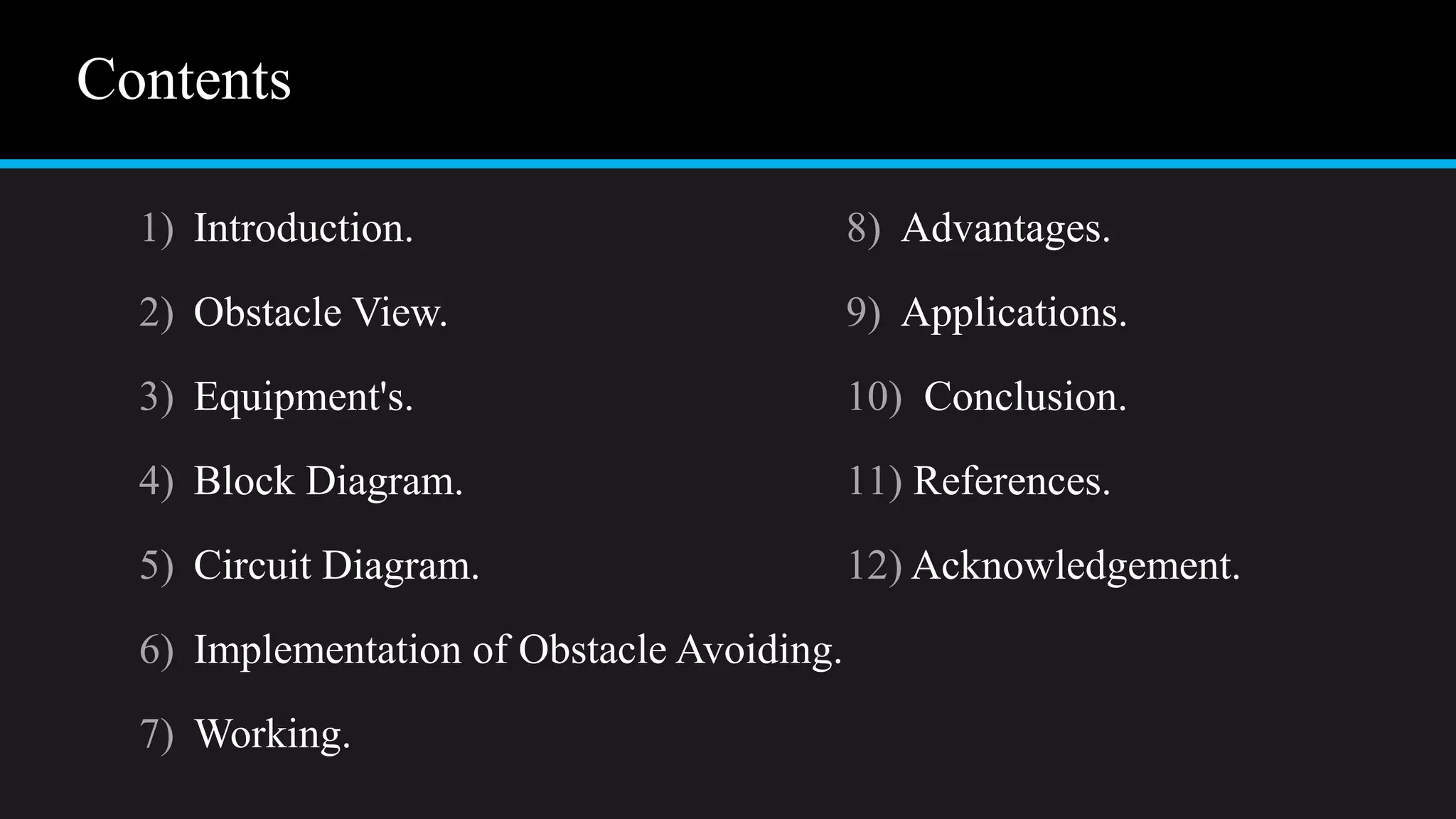 Contents
1) Introduction.
2) Obstacle View.
3) Equipment's.
4) Block Diagram.
5) Circuit Diagram.
6) Implementation of Obstacle Avoiding.
7) Working.
8) Advantages.
9) Applications.
10) Conclusion.
11) References.
12) Acknowledgement.
 