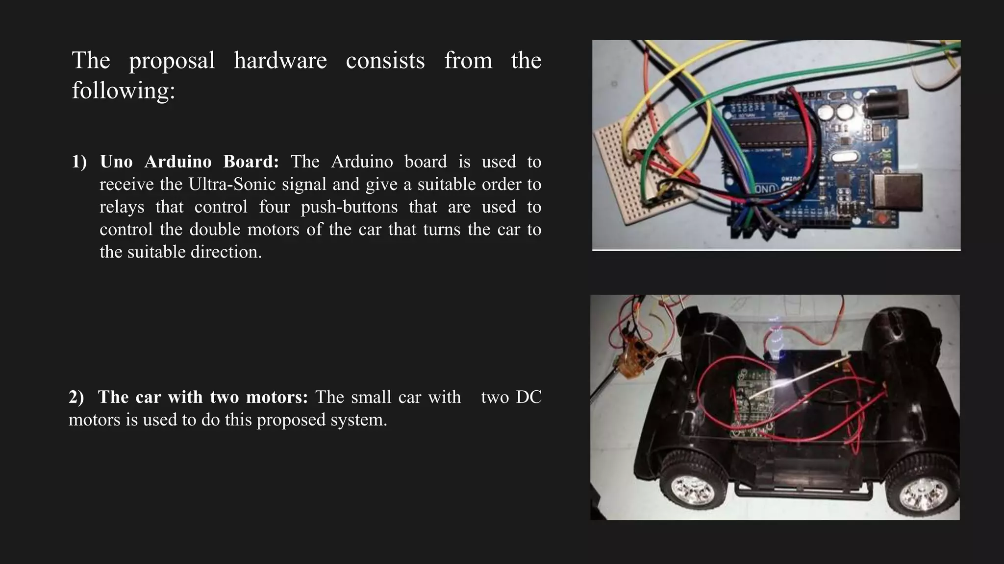 The proposal hardware consists from the
following:
1) Uno Arduino Board: The Arduino board is used to
receive the Ultra-Sonic signal and give a suitable order to
relays that control four push-buttons that are used to
control the double motors of the car that turns the car to
the suitable direction.
2) The car with two motors: The small car with two DC
motors is used to do this proposed system.
 