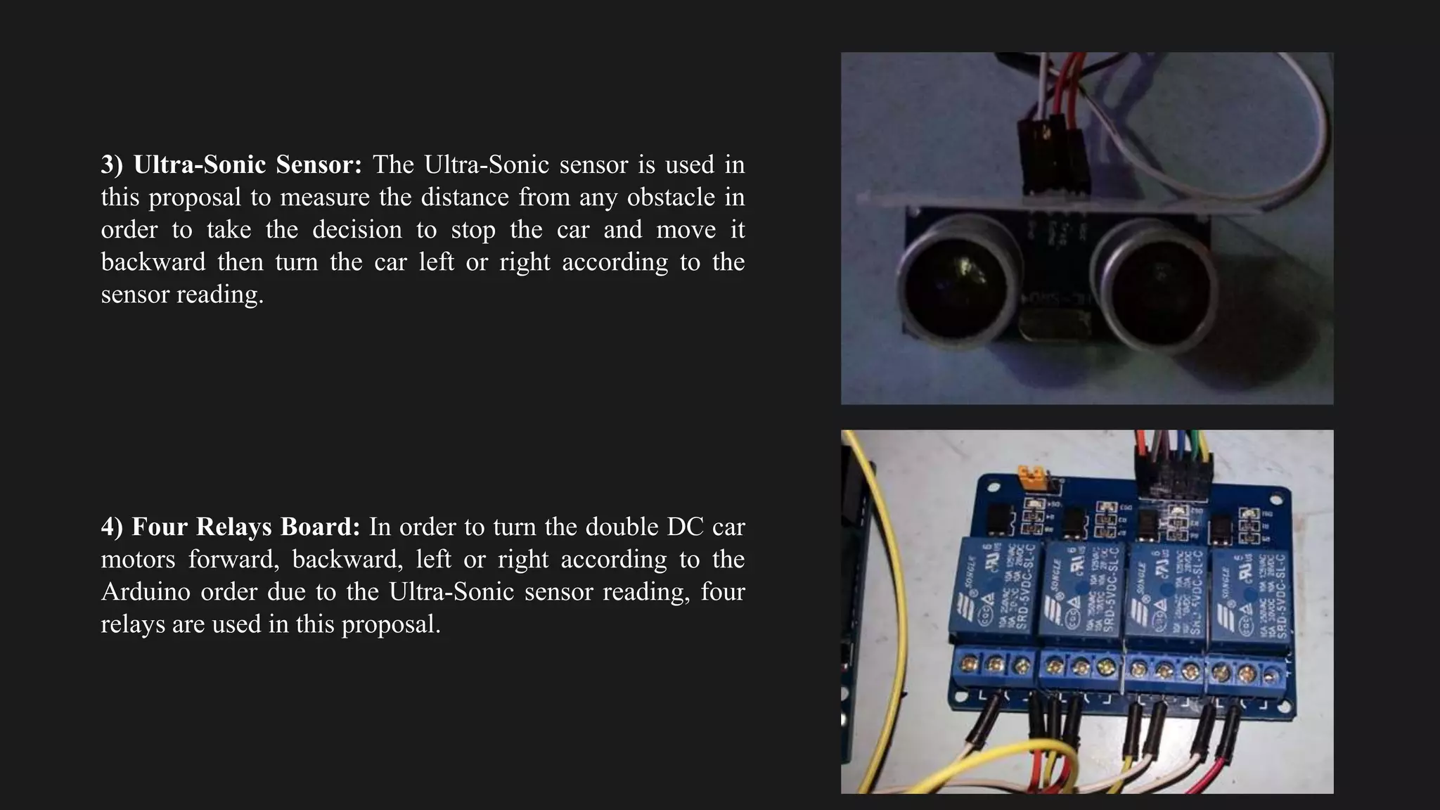 3) Ultra-Sonic Sensor: The Ultra-Sonic sensor is used in
this proposal to measure the distance from any obstacle in
order to take the decision to stop the car and move it
backward then turn the car left or right according to the
sensor reading.
4) Four Relays Board: In order to turn the double DC car
motors forward, backward, left or right according to the
Arduino order due to the Ultra-Sonic sensor reading, four
relays are used in this proposal.
 