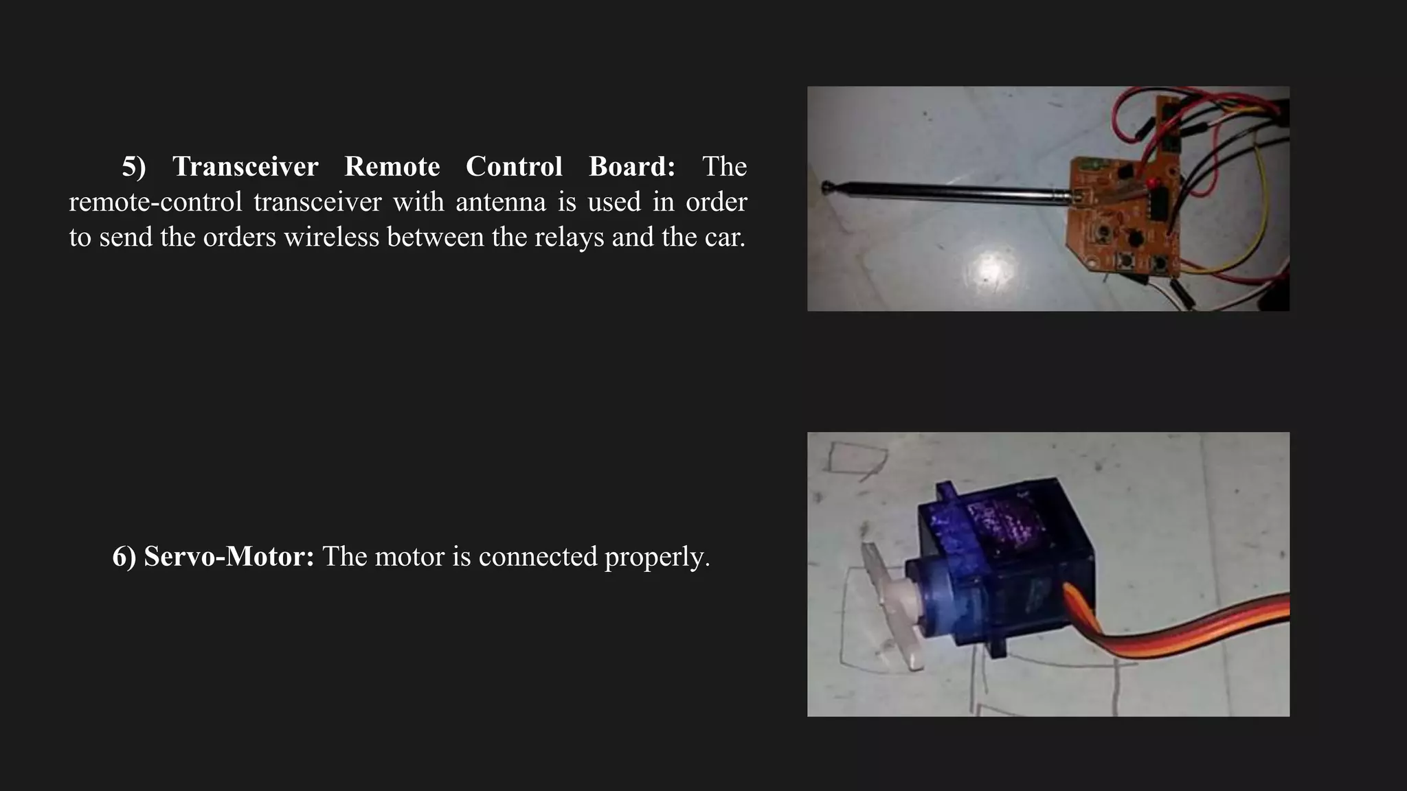 5) Transceiver Remote Control Board: The
remote-control transceiver with antenna is used in order
to send the orders wireless between the relays and the car.
6) Servo-Motor: The motor is connected properly.
 