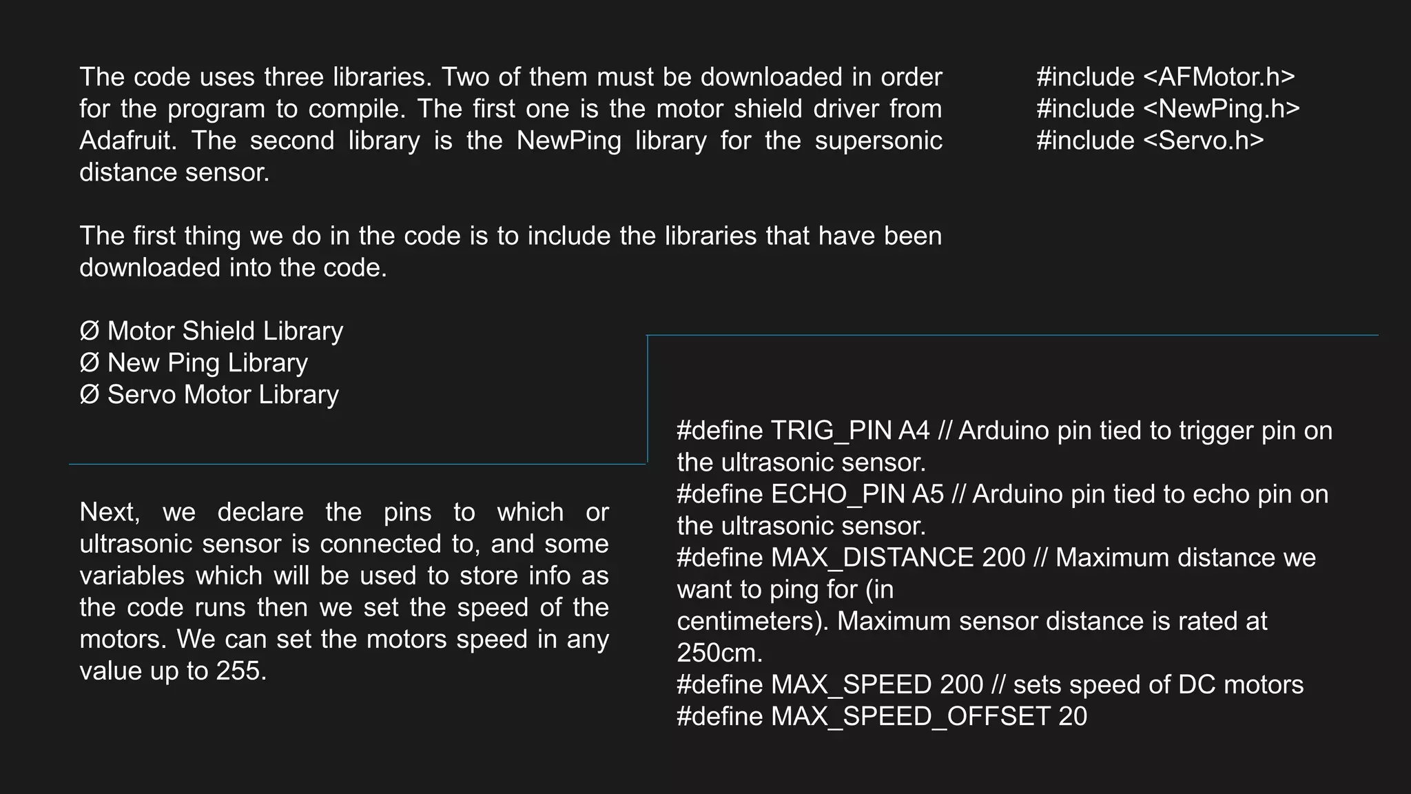 The code uses three libraries. Two of them must be downloaded in order
for the program to compile. The first one is the motor shield driver from
Adafruit. The second library is the NewPing library for the supersonic
distance sensor.
The first thing we do in the code is to include the libraries that have been
downloaded into the code.
Ø Motor Shield Library
Ø New Ping Library
Ø Servo Motor Library
#include <AFMotor.h>
#include <NewPing.h>
#include <Servo.h>
Next, we declare the pins to which or
ultrasonic sensor is connected to, and some
variables which will be used to store info as
the code runs then we set the speed of the
motors. We can set the motors speed in any
value up to 255.
#define TRIG_PIN A4 // Arduino pin tied to trigger pin on
the ultrasonic sensor.
#define ECHO_PIN A5 // Arduino pin tied to echo pin on
the ultrasonic sensor.
#define MAX_DISTANCE 200 // Maximum distance we
want to ping for (in
centimeters). Maximum sensor distance is rated at
250cm.
#define MAX_SPEED 200 // sets speed of DC motors
#define MAX_SPEED_OFFSET 20
 