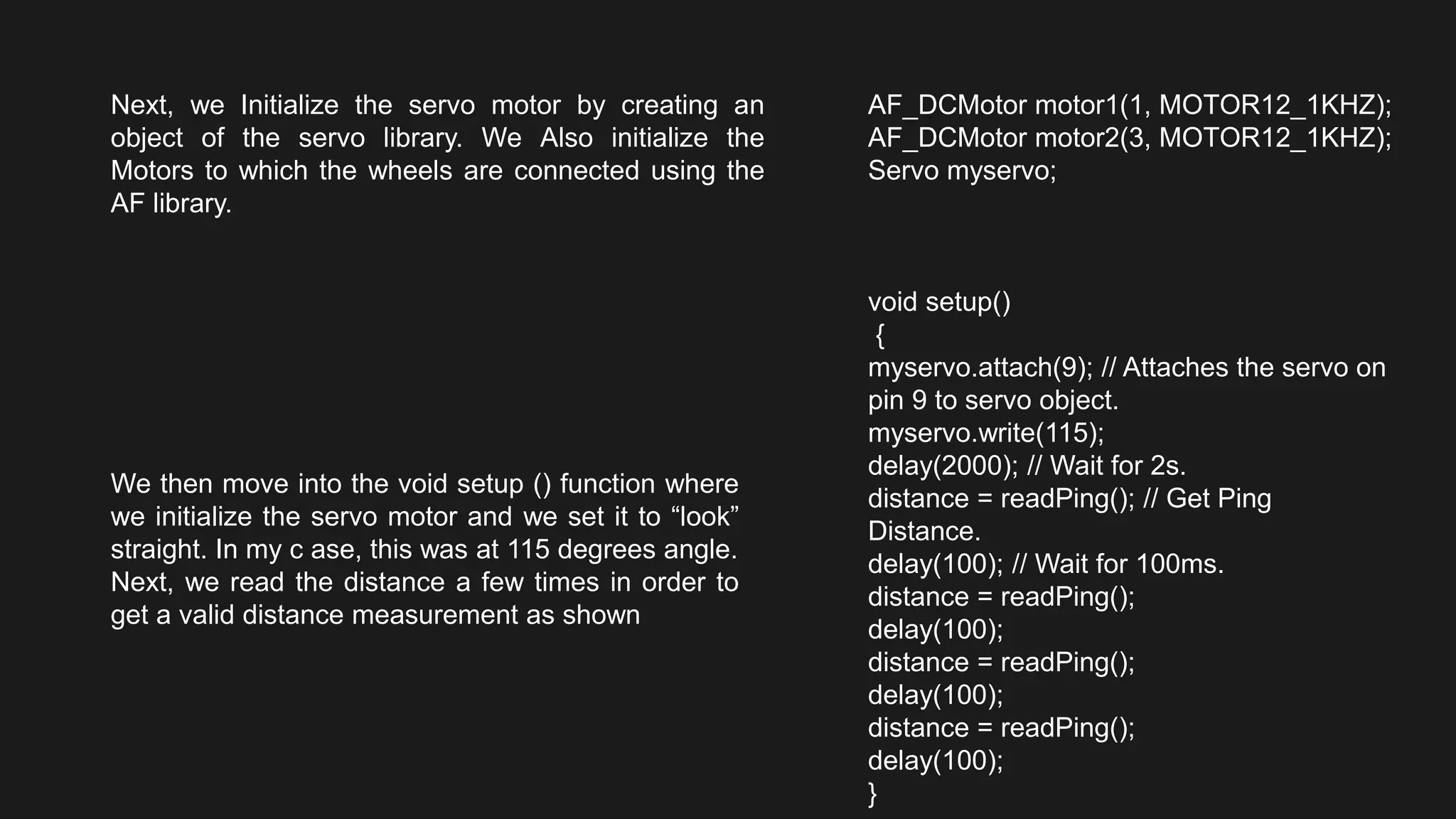 Next, we Initialize the servo motor by creating an
object of the servo library. We Also initialize the
Motors to which the wheels are connected using the
AF library.
AF_DCMotor motor1(1, MOTOR12_1KHZ);
AF_DCMotor motor2(3, MOTOR12_1KHZ);
Servo myservo;
We then move into the void setup () function where
we initialize the servo motor and we set it to “look”
straight. In my c ase, this was at 115 degrees angle.
Next, we read the distance a few times in order to
get a valid distance measurement as shown
void setup()
{
myservo.attach(9); // Attaches the servo on
pin 9 to servo object.
myservo.write(115);
delay(2000); // Wait for 2s.
distance = readPing(); // Get Ping
Distance.
delay(100); // Wait for 100ms.
distance = readPing();
delay(100);
distance = readPing();
delay(100);
distance = readPing();
delay(100);
}
 