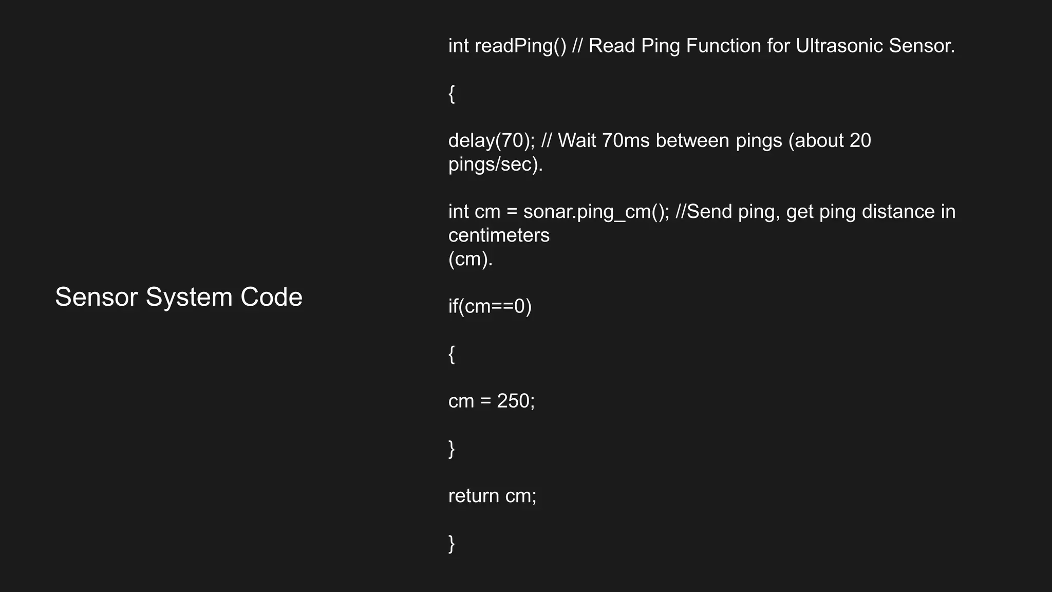 int readPing() // Read Ping Function for Ultrasonic Sensor.
{
delay(70); // Wait 70ms between pings (about 20
pings/sec).
int cm = sonar.ping_cm(); //Send ping, get ping distance in
centimeters
(cm).
if(cm==0)
{
cm = 250;
}
return cm;
}
Sensor System Code
 