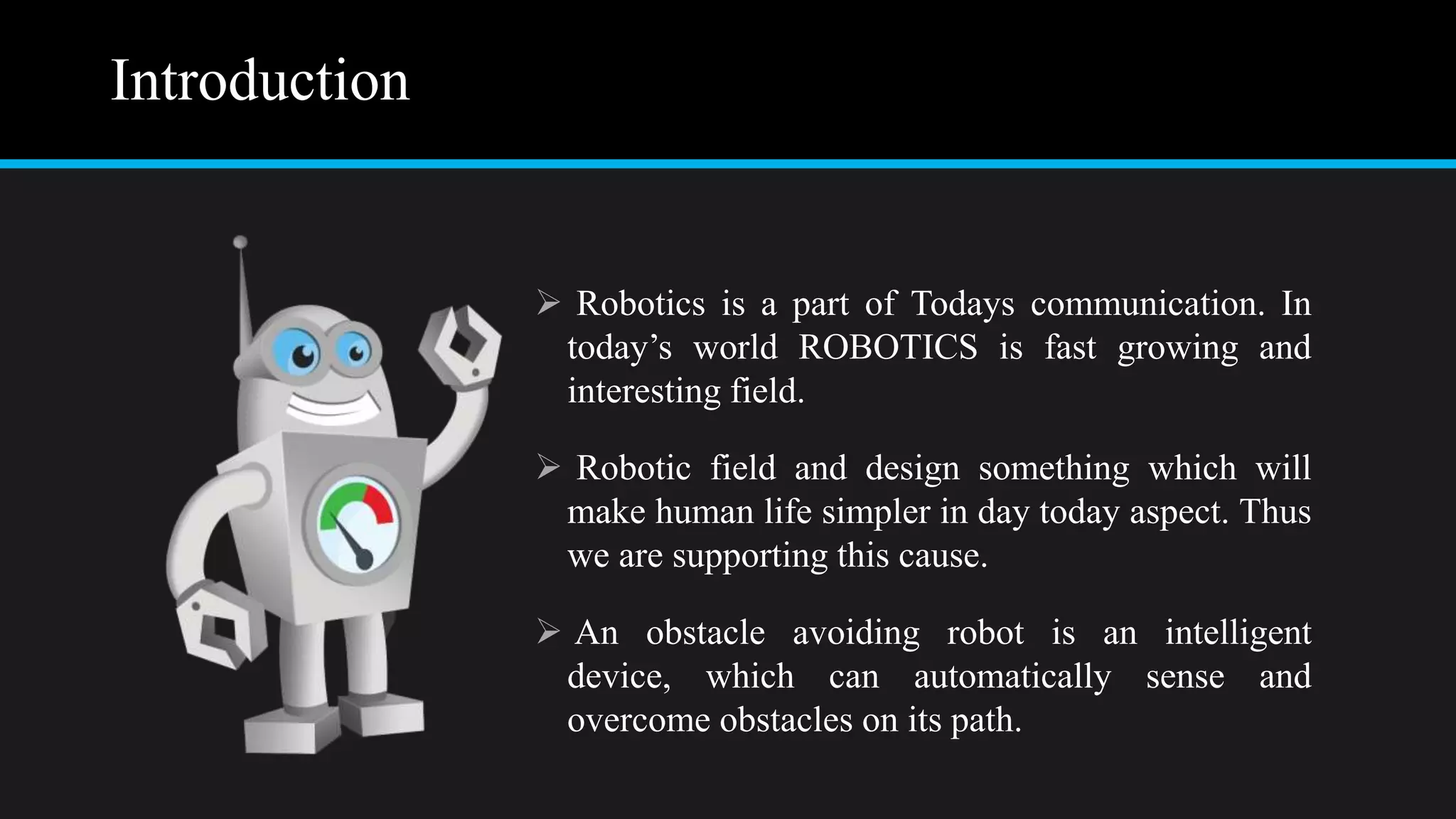 Introduction
 Robotics is a part of Todays communication. In
today’s world ROBOTICS is fast growing and
interesting field.
 Robotic field and design something which will
make human life simpler in day today aspect. Thus
we are supporting this cause.
 An obstacle avoiding robot is an intelligent
device, which can automatically sense and
overcome obstacles on its path.
 