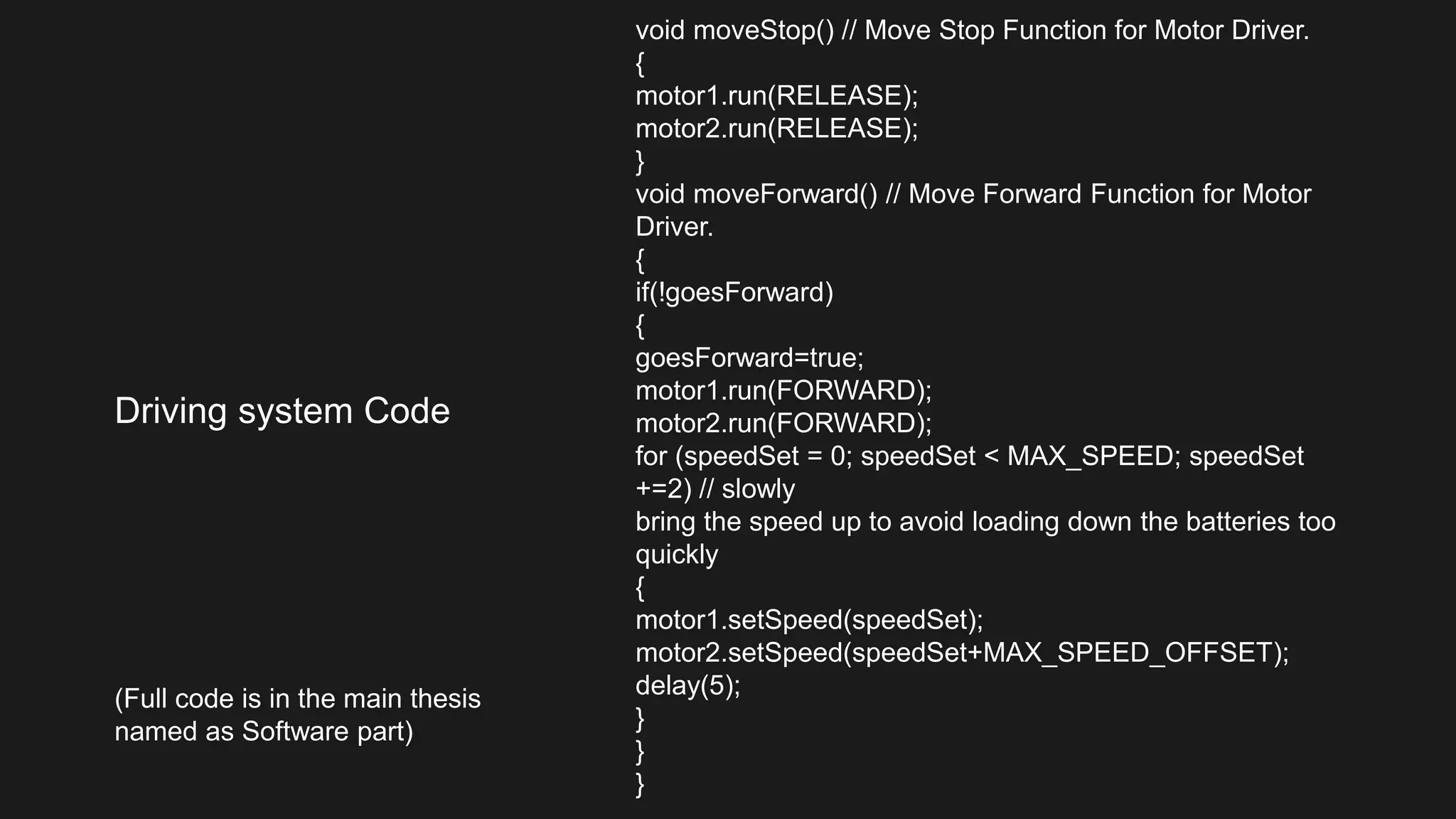 Driving system Code
void moveStop() // Move Stop Function for Motor Driver.
{
motor1.run(RELEASE);
motor2.run(RELEASE);
}
void moveForward() // Move Forward Function for Motor
Driver.
{
if(!goesForward)
{
goesForward=true;
motor1.run(FORWARD);
motor2.run(FORWARD);
for (speedSet = 0; speedSet < MAX_SPEED; speedSet
+=2) // slowly
bring the speed up to avoid loading down the batteries too
quickly
{
motor1.setSpeed(speedSet);
motor2.setSpeed(speedSet+MAX_SPEED_OFFSET);
delay(5);
}
}
}
(Full code is in the main thesis
named as Software part)
 