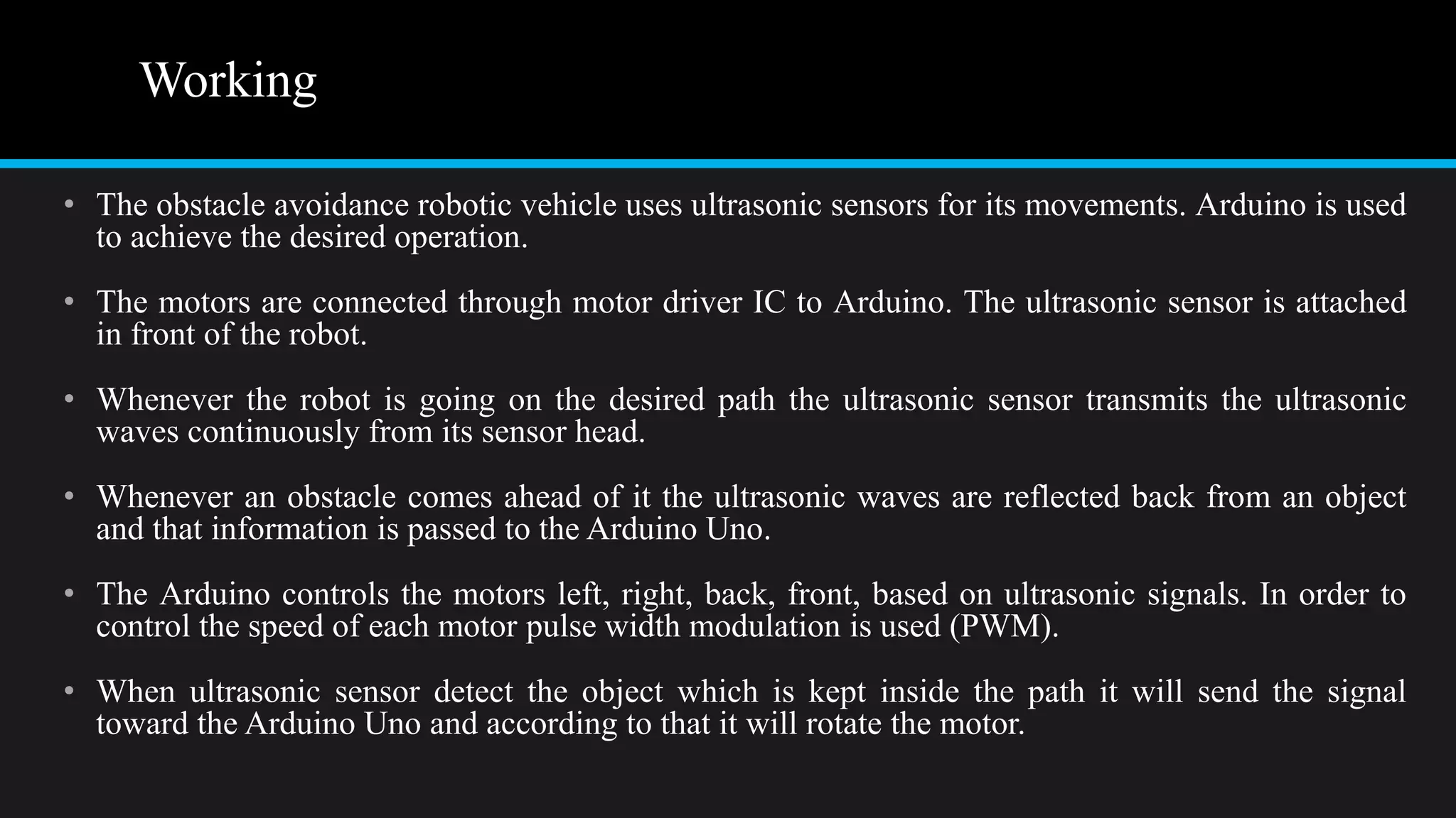 Working
• The obstacle avoidance robotic vehicle uses ultrasonic sensors for its movements. Arduino is used
to achieve the desired operation.
• The motors are connected through motor driver IC to Arduino. The ultrasonic sensor is attached
in front of the robot.
• Whenever the robot is going on the desired path the ultrasonic sensor transmits the ultrasonic
waves continuously from its sensor head.
• Whenever an obstacle comes ahead of it the ultrasonic waves are reflected back from an object
and that information is passed to the Arduino Uno.
• The Arduino controls the motors left, right, back, front, based on ultrasonic signals. In order to
control the speed of each motor pulse width modulation is used (PWM).
• When ultrasonic sensor detect the object which is kept inside the path it will send the signal
toward the Arduino Uno and according to that it will rotate the motor.
 