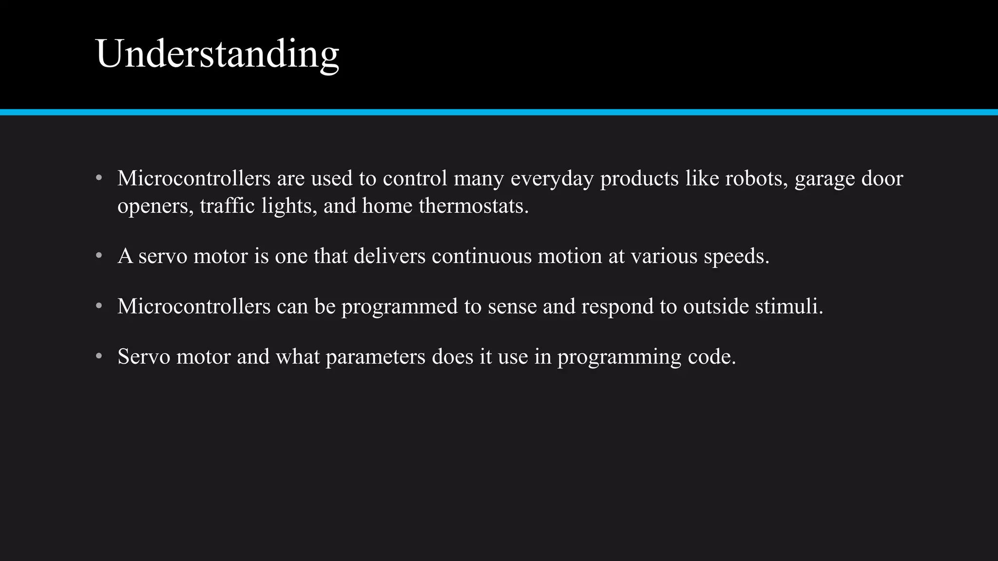 Understanding
• Microcontrollers are used to control many everyday products like robots, garage door
openers, traffic lights, and home thermostats.
• A servo motor is one that delivers continuous motion at various speeds.
• Microcontrollers can be programmed to sense and respond to outside stimuli.
• Servo motor and what parameters does it use in programming code.
 
