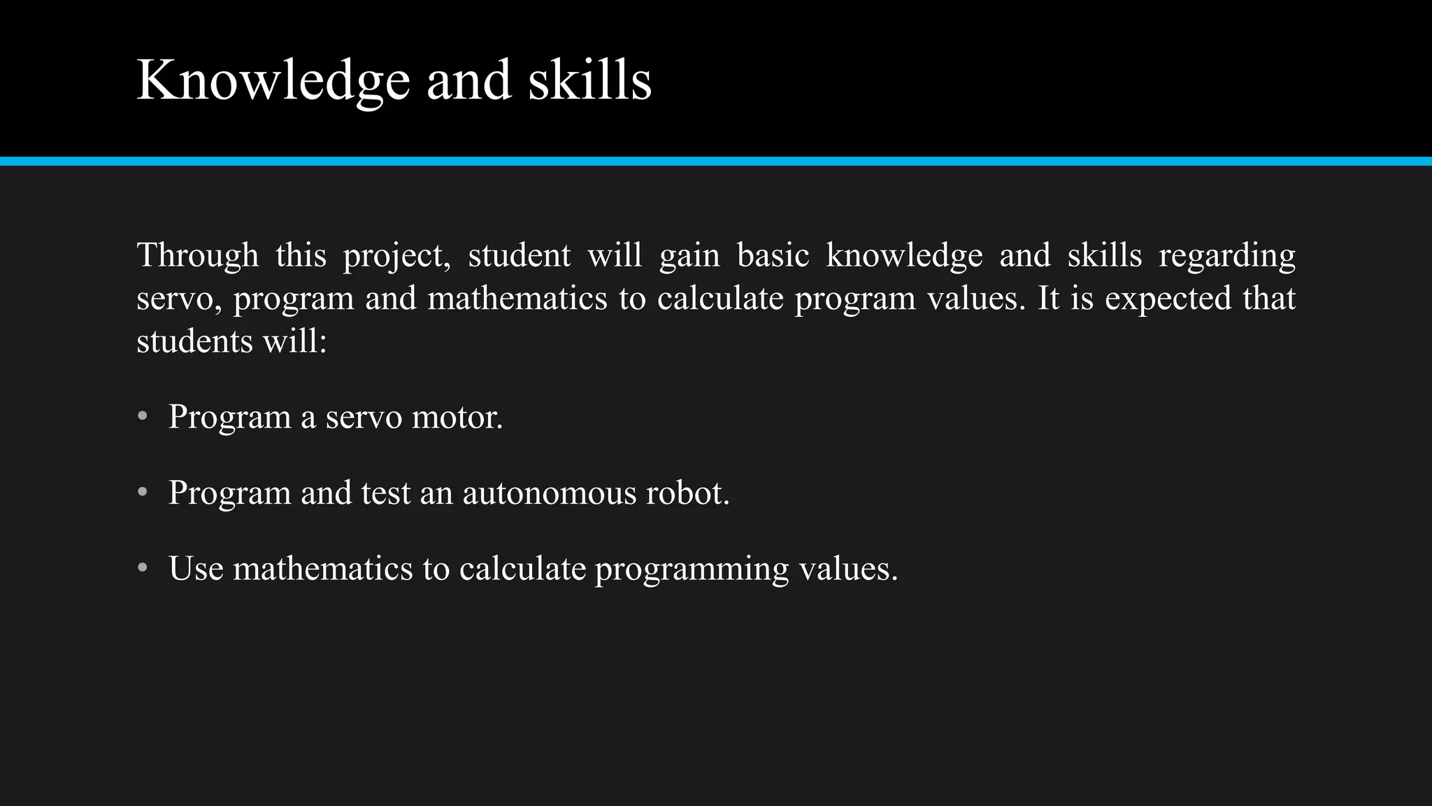 Knowledge and skills
Through this project, student will gain basic knowledge and skills regarding
servo, program and mathematics to calculate program values. It is expected that
students will:
• Program a servo motor.
• Program and test an autonomous robot.
• Use mathematics to calculate programming values.
 