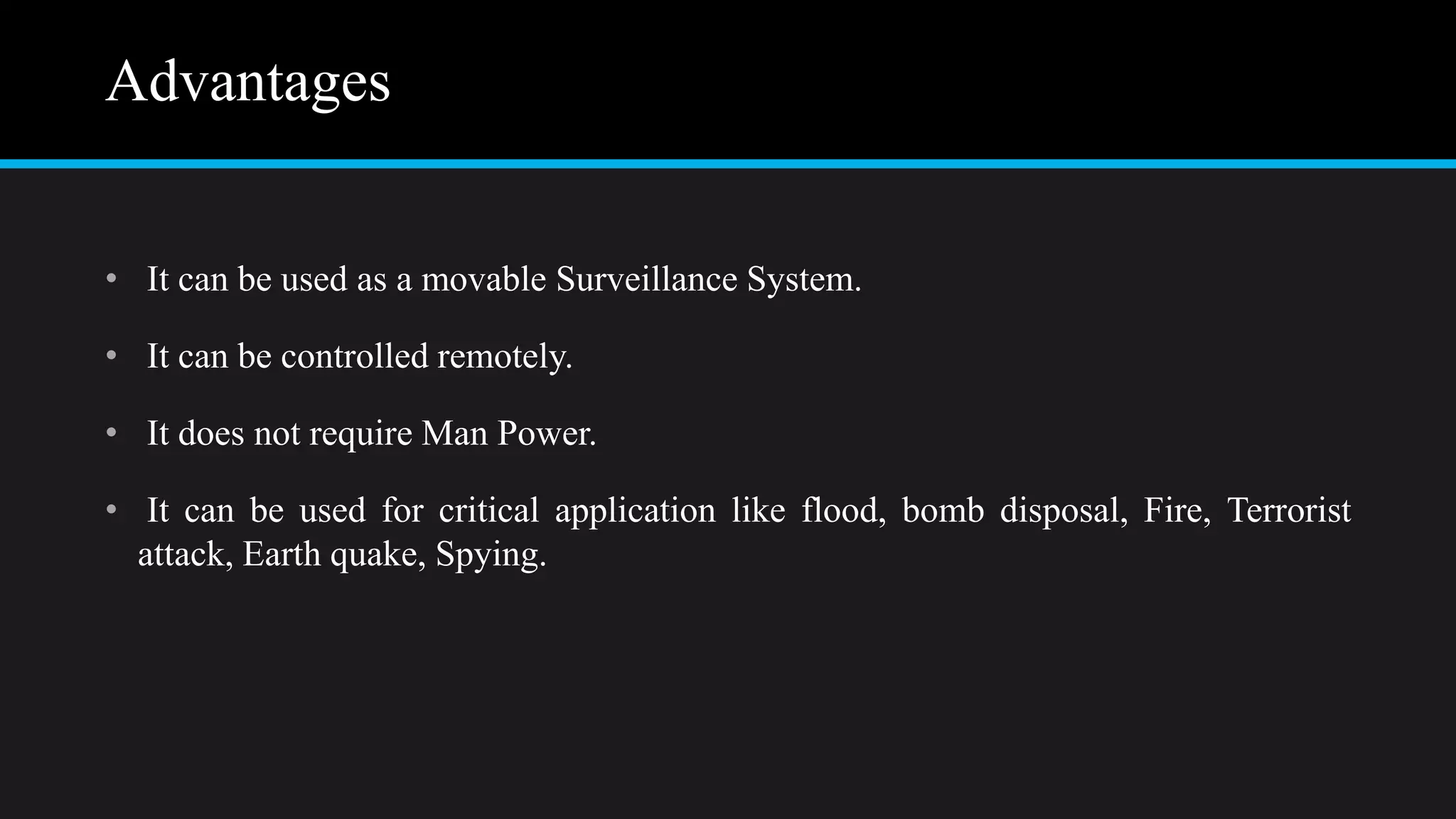 Advantages
• It can be used as a movable Surveillance System.
• It can be controlled remotely.
• It does not require Man Power.
• It can be used for critical application like flood, bomb disposal, Fire, Terrorist
attack, Earth quake, Spying.
 