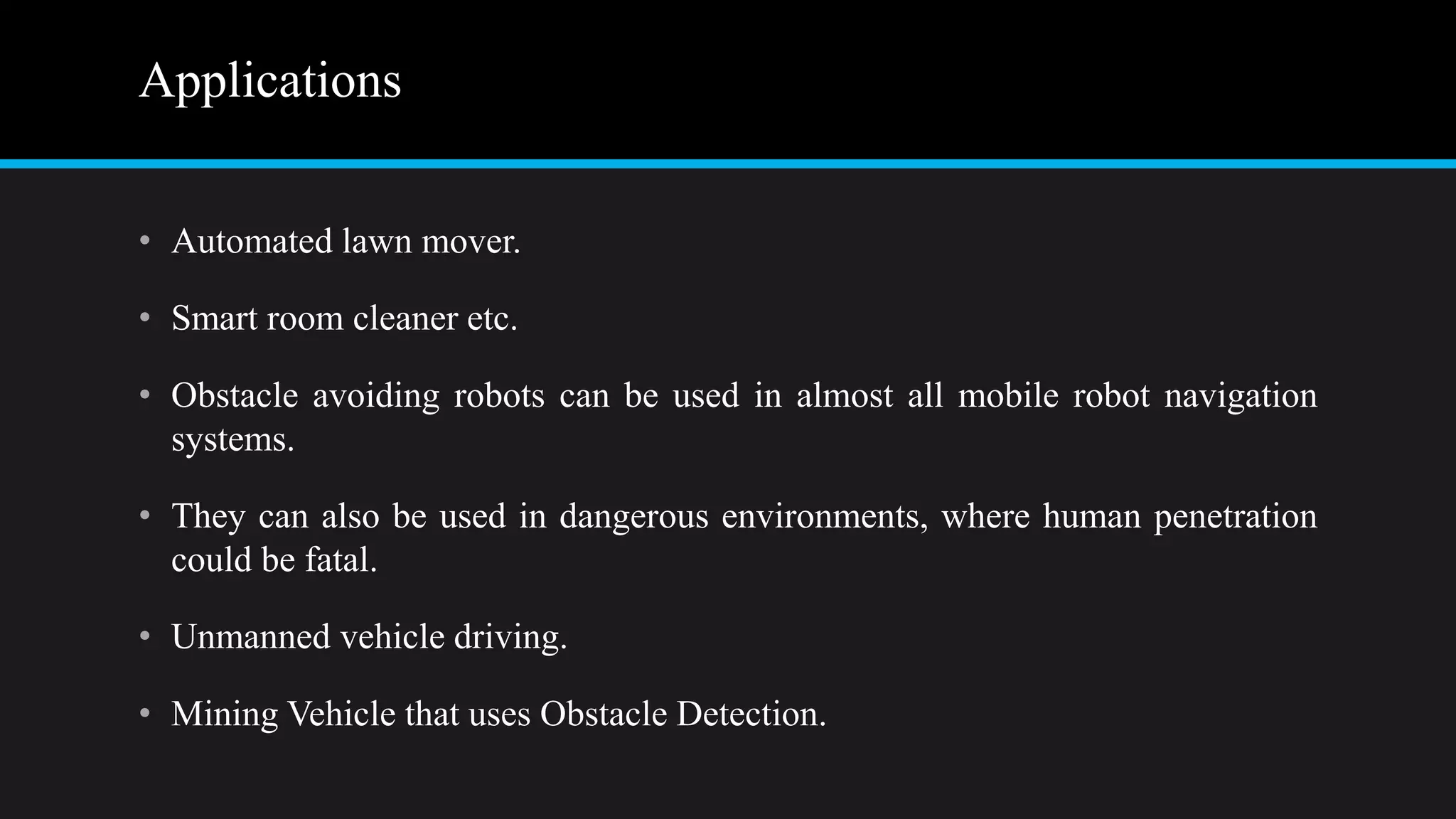 Applications
• Automated lawn mover.
• Smart room cleaner etc.
• Obstacle avoiding robots can be used in almost all mobile robot navigation
systems.
• They can also be used in dangerous environments, where human penetration
could be fatal.
• Unmanned vehicle driving.
• Mining Vehicle that uses Obstacle Detection.
 