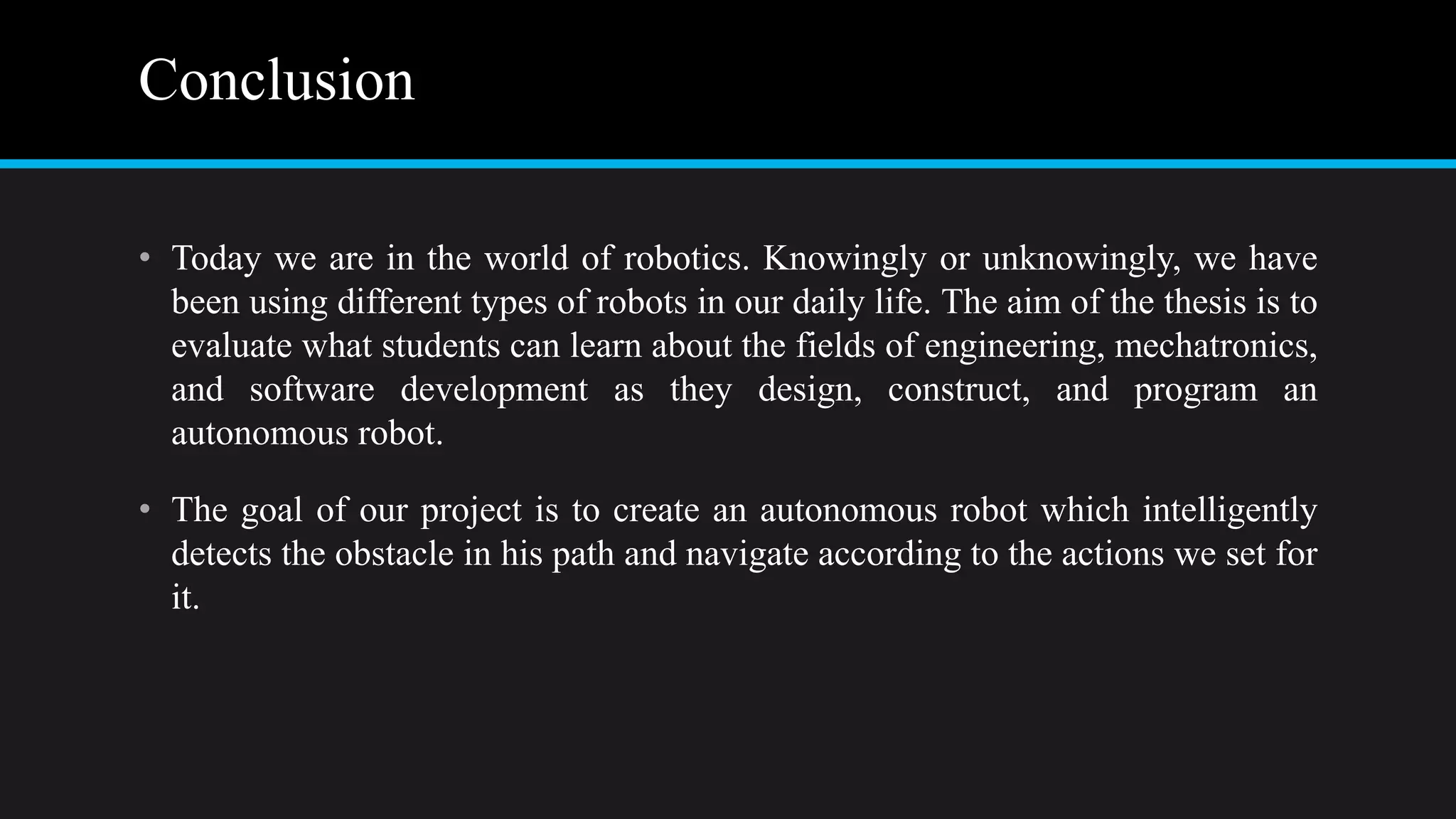 Conclusion
• Today we are in the world of robotics. Knowingly or unknowingly, we have
been using different types of robots in our daily life. The aim of the thesis is to
evaluate what students can learn about the fields of engineering, mechatronics,
and software development as they design, construct, and program an
autonomous robot.
• The goal of our project is to create an autonomous robot which intelligently
detects the obstacle in his path and navigate according to the actions we set for
it.
 