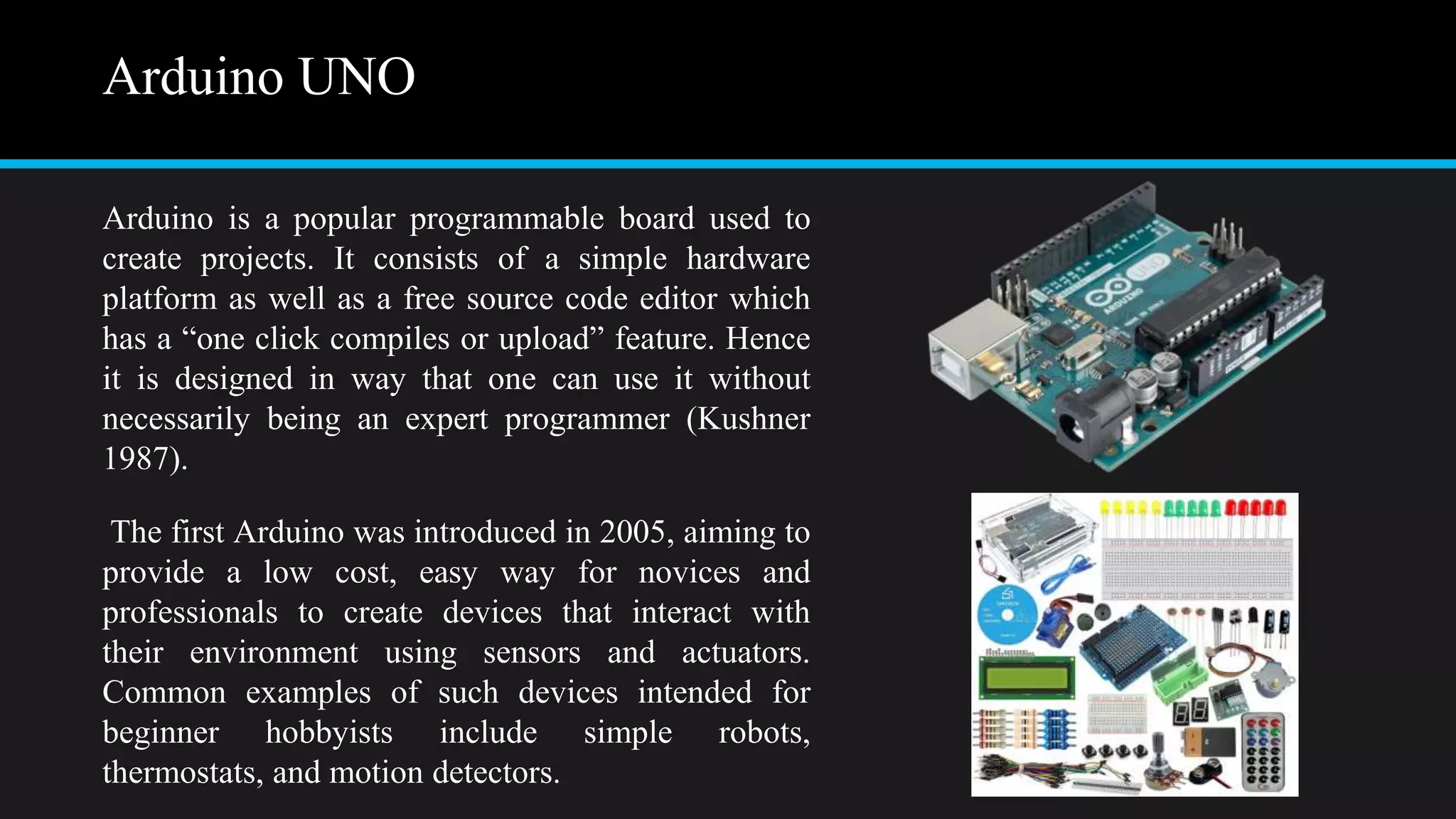 Arduino UNO
Arduino is a popular programmable board used to
create projects. It consists of a simple hardware
platform as well as a free source code editor which
has a “one click compiles or upload” feature. Hence
it is designed in way that one can use it without
necessarily being an expert programmer (Kushner
1987).
The first Arduino was introduced in 2005, aiming to
provide a low cost, easy way for novices and
professionals to create devices that interact with
their environment using sensors and actuators.
Common examples of such devices intended for
beginner hobbyists include simple robots,
thermostats, and motion detectors.
 