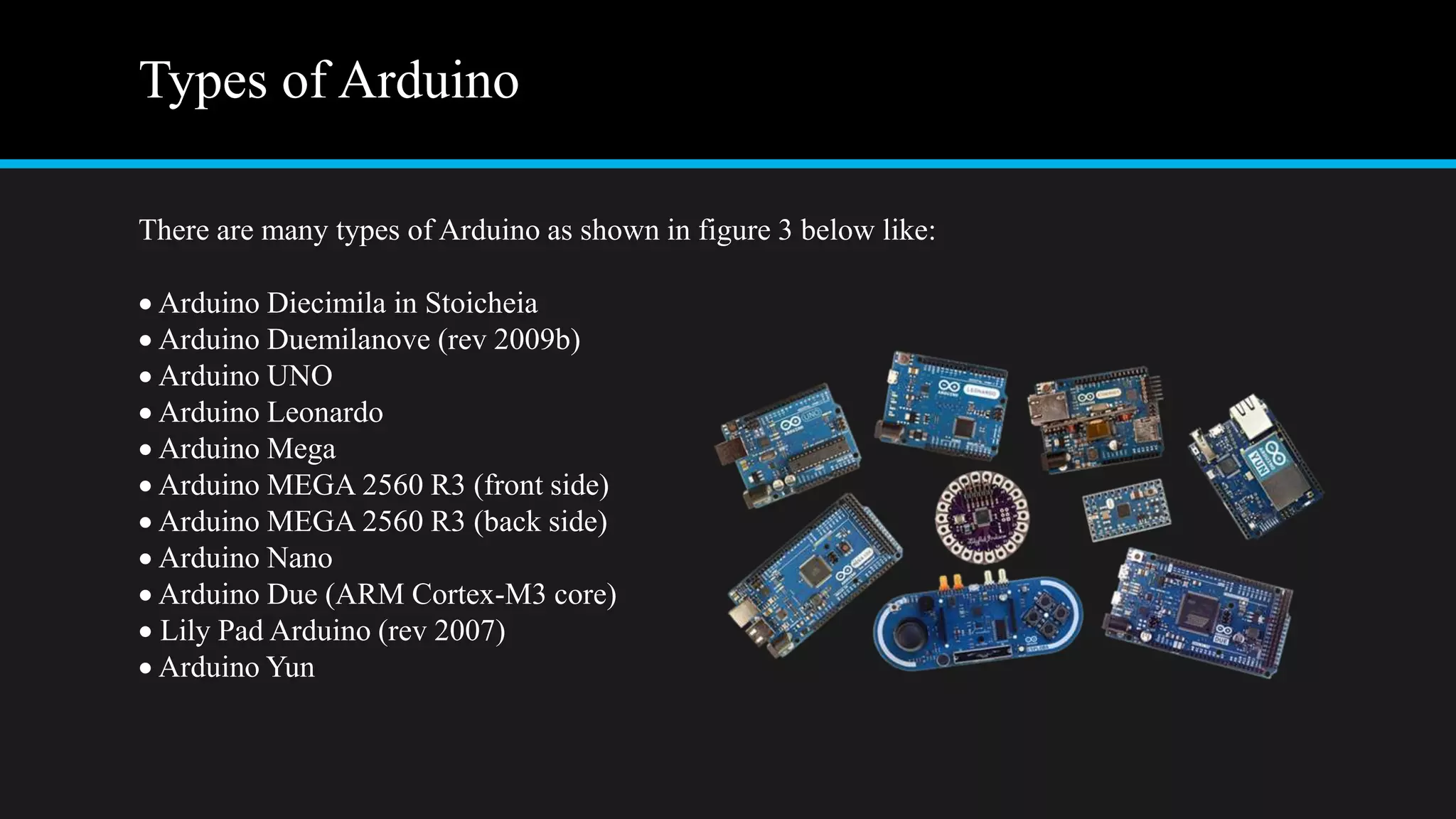 Types of Arduino
There are many types of Arduino as shown in figure 3 below like:
 Arduino Diecimila in Stoicheia
 Arduino Duemilanove (rev 2009b)
 Arduino UNO
 Arduino Leonardo
 Arduino Mega
 Arduino MEGA 2560 R3 (front side)
 Arduino MEGA 2560 R3 (back side)
 Arduino Nano
 Arduino Due (ARM Cortex-M3 core)
 Lily Pad Arduino (rev 2007)
 Arduino Yun
 