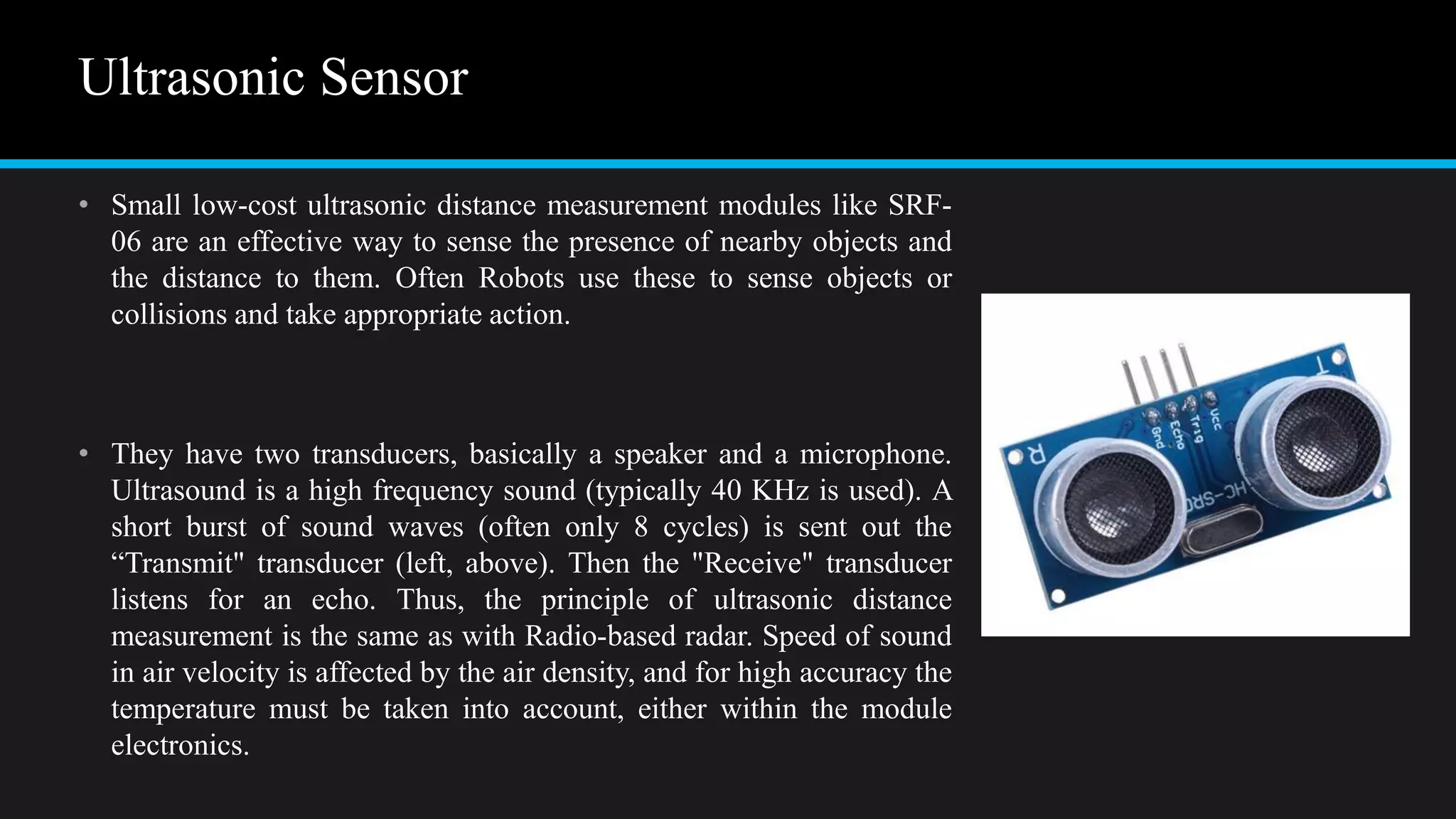 Ultrasonic Sensor
• Small low-cost ultrasonic distance measurement modules like SRF-
06 are an effective way to sense the presence of nearby objects and
the distance to them. Often Robots use these to sense objects or
collisions and take appropriate action.
• They have two transducers, basically a speaker and a microphone.
Ultrasound is a high frequency sound (typically 40 KHz is used). A
short burst of sound waves (often only 8 cycles) is sent out the
“Transmit" transducer (left, above). Then the "Receive" transducer
listens for an echo. Thus, the principle of ultrasonic distance
measurement is the same as with Radio-based radar. Speed of sound
in air velocity is affected by the air density, and for high accuracy the
temperature must be taken into account, either within the module
electronics.
 