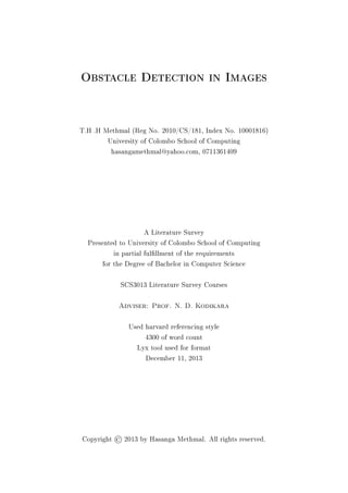 Obstacle Detection in Images
T.H .H Methmal (Reg No. 2010/CS/181, Index No. 10001816)
University of Colombo School of Computing
hasangamethmal@yahoo.com, 0711361409
A Literature Survey
Presented to University of Colombo School of Computing
in partial fulllment of the requirements
for the Degree of Bachelor in Computer Science
SCS3013 Literature Survey Courses
Adviser: Prof. N. D. Kodikara
Used harvard referencing style
4300 of word count
Lyx tool used for format
December 11, 2013
Copyright ©2013 by Hasanga Methmal. All rights reserved.
 