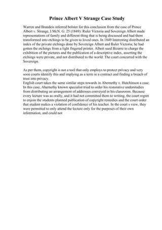 Prince Albert V Strange Case Study
Warren and Brandeis inferred bolster for this conclusion from the case of Prince
Albert v. Strange, I McN. G. 25 (1849): Ruler Victoria and Sovereign Albert made
representations of family and different thing that is being discussed and had them
transformed into etchings to be given to loved ones. In 1849 Interesting distributed an
index of the private etchings done by Sovereign Albert and Ruler Victoria; he had
gotten the etchings from a light fingered printer. Albert sued Bizarre to charge the
exhibition of the pictures and the publication of a descriptive index, asserting the
etchings were private, and not distributed to the world. The court concurred with the
Sovereign.
As per them, copyright is not a tool that only employs to protect privacy and very
soon courts identify this and implying as a term in a contract and finding a breach of
trust into privacy.
English court takes the same similar steps towards in Abernethy v. Hutchinson a case.
In this case, Abernethy known specialist tried to order his restorative understudies
from distributing an arrangement of addresses conveyed in his classroom. Because
every lecture was as orally, and it had not committed them to writing, the court regret
to enjoin the students planned publication of copyright remedies and the court order
that student makes a violation of confidence of his teacher. In the court s view, they
were permitted to only attend the lecture only for the purposes of their own
information, and could not
 