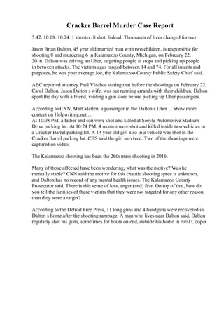 Cracker Barrel Murder Case Report
5:42. 10:08. 10:24. 1 shooter. 8 shot. 6 dead. Thousands of lives changed forever.
Jason Brian Dalton, 45 year old married man with two children, is responsible for
shooting 8 and murdering 6 in Kalamazoo County, Michigan, on February 22,
2016. Dalton was driving an Uber, targeting people at stops and picking up people
in between attacks. The victims ages ranged between 14 and 74. For all intents and
purposes, he was your average Joe, the Kalamazoo County Public Safety Chief said.
ABC reported attorney Paul Vlachos stating that before the shootings on February 22,
Carol Dalton, Jason Dalton s wife, was out running errands with their children. Dalton
spent the day with a friend, visiting a gun store before picking up Uber passengers.
According to CNN, Matt Mellen, a passenger in the Dalton s Uber ... Show more
content on Helpwriting.net ...
At 10:08 PM, a father and son were shot and killed at Seeyle Automotive Stadium
Drive parking lot. At 10:24 PM, 4 women were shot and killed inside two vehicles in
a Cracker Barrel parking lot. A 14 year old girl also in a vehicle was shot in the
Cracker Barrel parking lot. CBS said the girl survived. Two of the shootings were
captured on video.
The Kalamazoo shooting has been the 26th mass shooting in 2016.
Many of those affected have been wondering, what was the motive? Was he
mentally stable? CNN said the motive for this chaotic shooting spree is unknown,
and Dalton has no record of any mental health issues. The Kalamazoo County
Prosecutor said, There is this sense of loss, anger (and) fear. On top of that, how do
you tell the families of these victims that they were not targeted for any other reason
than they were a target?
According to the Detroit Free Press, 11 long guns and 4 handguns were recovered in
Dalton s home after the shooting rampage. A man who lives near Dalton said, Dalton
regularly shot his guns, sometimes for hours on end, outside his home in rural Cooper
 