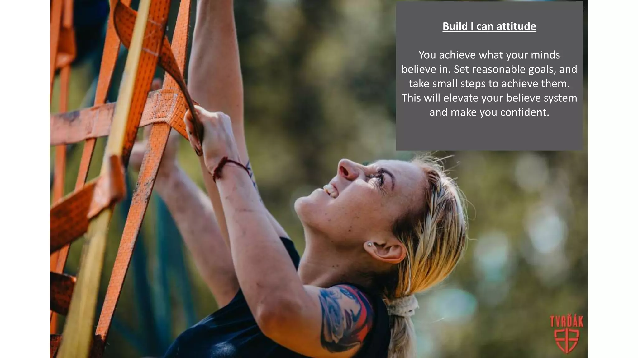 Build I can attitude
You achieve what your minds
believe in. Set reasonable goals, and
take small steps to achieve them.
This will elevate your believe system
and make you confident.
 