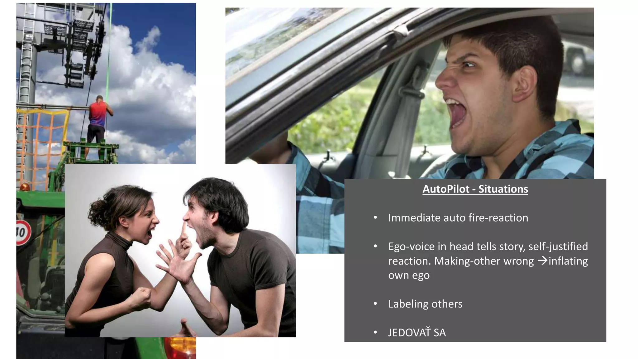 AutoPilot - Situations
• Immediate auto fire-reaction
• Ego-voice in head tells story, self-justified
reaction. Making-other wrong inflating
own ego
• Labeling others
• JEDOVAŤ SA
 