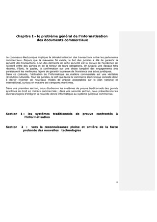 10
cchhaappiittrree II -- llee pprroobbllèèmmee ggéénnéérraall ddee ll’’iinnffoorrmmaattiissaattiioonn
ddeess ddooccuummeennttss ccoommmmeerrcciiaauuxx
LLee ccoommmmeerrccee éélleeccttrroonniiqquuee iimmpplliiqquuee llaa ddéémmaattéérriiaalliissaattiioonn ddeess ttrraannssaaccttiioonnss eennttrree lleess ppaarrtteennaaiirreess
ccoommmmeerrcciiaauuxx.. DDeeppuuiiss qquuee llaa mmaauuvvaaiissee ffooii eexxiissttee,, llee bbuutt ddeess jjuurriisstteess aa ééttéé ddee ggaarraannttiirr llaa
ssééccuurriittéé ddeess ttrraannssaaccttiioonnss.. LL’’uunn ddeess éélléémmeennttss ddee cceettttee ssééccuurriittéé eesstt llaa pprreeuuvvee ddee ll’’eexxiisstteennccee ddee
ll’’aaccccoorrdd eennttrree ddeess ppaarrttiieess eett ddee llaa tteenneeuurr ddee lleeuurrss oobblliiggaattiioonnss.. OOrr jjuussqquu''àà uunnee ééppooqquuee ttrrèèss
rréécceennttee,, ll’’ééccrriitt,, llee ppaappiieerr,, llaa ccoonnffiirrmmaattiioonn ssuurr uunnee cchhoossee ttaannggiibbllee ddeess eennggaaggeemmeennttss pprriiss
ppaarraaiissssaaiieenntt lleess mmeeiilllleeuurreess ffaaççoonnss ddee ggaarraannttiirr llaa pprreeuuvvee ddee ll’’eexxiisstteennccee ddeess aacctteess jjuurriiddiiqquueess..
DDaannss ccee ccoonntteexxttee,, ll’’uuttiilliissaattiioonn ddee ll’’iinnffoorrmmaattiiqquuee eenn mmaattiièèrree ccoommmmeerrcciiaallee eesstt uunnee vvéérriittaabbllee
rréévvoolluuttiioonn ccuullttuurreellllee.. PPoouurr lleess jjuurriisstteess,, llee ddééffii qquuee llaannccee llee ccoommmmeerrccee éélleeccttrroonniiqquuee ccoonnssiissttee ddoonncc
àà ddeevvooiirr iinnvveenntteerr ddee nnoouuvveeaauuxx mmooddeess ddee pprreeuuvvee aacccceeppttaabblleess ssuurr llee ppllaann nnaattiioonnaall eett
iinntteerrnnaattiioonnaall,, ssuurrttoouutt eenn mmaattiièèrree ddee ttrraannssppoorrttss mmaarriittiimmeess..
DDaannss uunnee pprreemmiièèrree sseeccttiioonn,, nnoouuss ééttuuddiieerroonnss lleess ssyyssttèèmmeess ddee pprreeuuvvee ttrraaddiittiioonnnneellss ddeess ggrraannddss
ssyyssttèèmmeess ddee ddrrooiitt eenn mmaattiièèrree ccoommmmeerrcciiaallee ;; ddaannss uunnee sseeccoonnddee sseeccttiioonn,, nnoouuss pprréésseenntteerroonnss lleess
ddiivveerrsseess ffaaççoonnss dd’’iinnttééggrreerr llaa nnoouuvveellllee ddoonnnnee iinnffoorrmmaattiiqquuee aauu ssyyssttèèmmee jjuurriiddiiqquuee ccoommmmeerrcciiaall..
SSeeccttiioonn 11 :: lleess ssyyssttèèmmeess ttrraaddiittiioonnnneellss ddee pprreeuuvvee ccoonnffrroonnttééss àà
ll’’iinnffoorrmmaattiissaattiioonn
SSeeccttiioonn 22 :: vveerrss llaa rreeccoonnnnaaiissssaannccee pplleeiinnee eett eennttiièèrree ddee llaa ffoorrccee
pprroobbaannttee ddeess nnoouuvveelllleess tteecchhnnoollooggiieess
 
